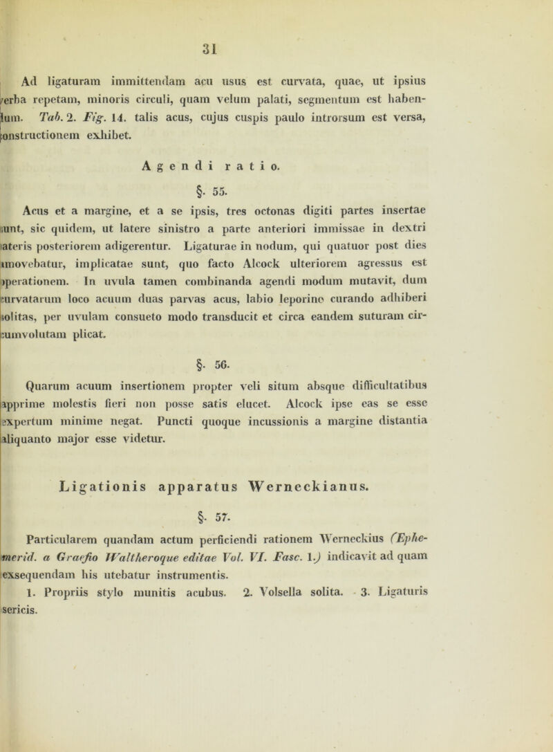 Ad ligaturam immittendam acu usus est curvata, quae, ut ipsius /erba repetam, minoris circuli, quam velum palati, segmentum est haben- ium. Tab. 2. Fig. 14. talis acus, cujus cuspis paulo introrsum est versa, tonstructiouem exhibet. Agendi ratio. §. 55. Acus et a margine, et a se ipsis, tres octonas digiti partes insertae iunt, sic quidem, ut latere sinistro a parte anteriori immissae in dextri ateris posteriorem adigerentur. Ligaturae in nodum, qui quatuor post dies imovebatur, implicatae sunt, quo facto Alcock ulteriorem agressus est Operationen!. ln uvula tarnen combinanda agendi modum mutavit, dum Kurvatarum loco acuum duas parvas acus, labio leporino curando adhiberi jolitas, per uvulam consueto modo transducit et circa eandem suturam cir- :umvolutam plicat. §. 56- Quarum acuum insertionem propter veli situm absque difticultatibus apprime molestis fieri non posse satis elucet. Alcock ipse eas se esse BXpertum minime negat. Puncti quoque incussionis a margine distantia iliquanto major esse videtur. Ligationis apparatus Werneckianus. §. 57. Particularem quandam actum perficiendi rationem AVerneckius (Eplie- merid. a Grapfio JFaltheroque editae Vol. VI. Fase. 1.) indicavit ad quam exsequendam bis utebatur instrumentis. 1. Propriis stylo munitis acubus. 2. Yolsella solita. - 3. Ligaturis sericis. /