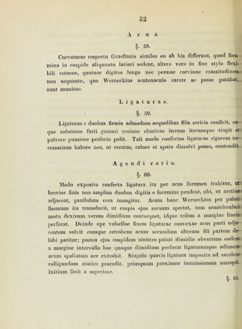 A c u s. §. 58. Curvaturae respect« Graefianis siiniles eo ab his dififerunt, quod fora- mina in cuspide aliquanto latiori sedent, altero vero in fine Stylo flexi- bili cetaceo, quatuor digitos longo nec pennae corvinae crassitudinem non aequante, quo Werneckius aeutenaculo carere se posse putabat, sunt munitae. Ligaturae. §. 59. Ligaturas e duobus firmis admodum aequalibus filis sericis conficit, ea- que solutione forti gummi resinae elasticae iterum iterumque tingit et pulvere pumiceo perfecte polit. Tali modo confectas ligaturas rigorem ne- cessarium habere nec, ut ceratas, calore et sputo dissolvi posse, contendit. Agendi ratio. §. 60. Modo exposito confecta ligatura ita per acus foramen trahitur, ufc brevior finis non amplius duobus digitis e foramine pendeat, ubi, ut arctius adjaceat, paullulum cera inimgitur. Acum hanc Werneckius per palati fissuram ita transducit, ut cuspis ejus sursum spectet, tum semicirculan motu dextrum versus dimidium contorquet, idque tribus a margine lineis perforat. Deinde ope volsellae finem ligaturae convexae acus parti arlja- centem solvit eumque retrahens acum secundum alteram fili partem de- labi patitur; postea ejus cuspidem sinistro palati dimidio obvertens eodcm a margine intervailo hoc quoque dimidium perforat ligaturamque adimens acum spollatam ore extrahit. Singula quavis ligatura imposita ad eandem colligandam statim procedit, priusquam proximae immissionem suscepit. Initium facit a superiore. §• 61-