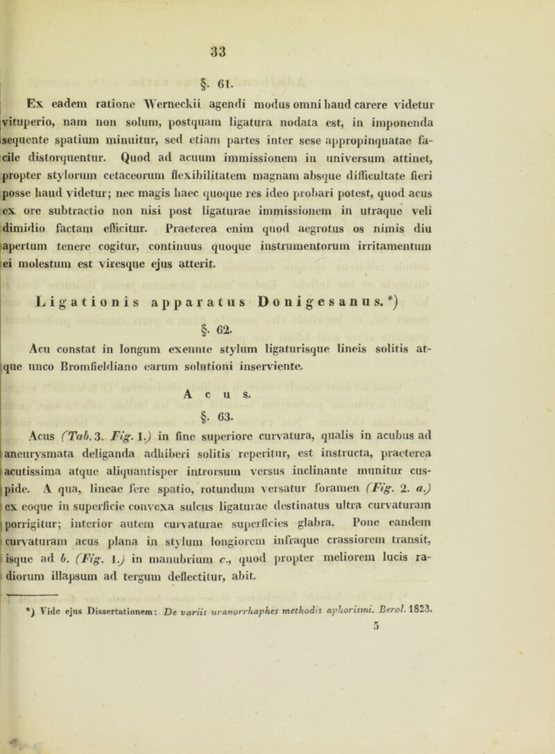 §• 61. Ex eadem ratione Werneckii agendi modus omni liaud carere videtur vituperio, nam non solum, postquam ligatura nodata cst, in imponenda sequente spalium minuitur, sed etiam partes inter sese appropinquatae fa- cile distorquentur. Quod ad acuum immissionem in Universum attinet, propter stylorum cetaceoruni flexibilitatem magnam absque diificultate fieri posse liaud videtur; nec magis baec quoque res ideo probari potest, quod acus ex ore subtractio non nisi post iigaturae immissionem in utraque veli dimidio factam efticitur. Praeterea enim quod aegrotus os nimis diu apertum teuere cogitur, continuus quoque instrmnentorum irri tarnen tum ei molestum est viresque ejus atterit. Ligationis apparatus Donigcsanus. *) \ §• 62. Acu constat in longum exeunte stylum ligaturisque lineis solitis at- |que unco Bromfieldiano earum solutioni inserviente. Acus. §. 63. Acus (Tab, 3. Fig. 1.) in fine superiore curvatura, qualis in acubus ad i ancurysmata deliganda adbiberi solitis reperitur, est instructa, praeterea i acutissima atquc aliquantisper introrsum versus inclinante munitur cus- pidc. A qua, lineae fere spatio, rotundum versatur foramen (Fig. 2. a.) ex eoque in superficie convexa sulcus Iigaturae destinatus ultra curvaturam porrigitur; interior autem curvaturae superficies glabra. Pone eandem curvaturam acus plana in stylum longiorem infraque crassiorem transit, isque ad b. (Fig. I.) in manubrium c., quod propter meliorem lucis ra- diorum illapsum ad tergum deflectitur, abit. Vidc ejus Dissertationem: De variis uranorrhaph.es mcthodis apliorismi. Berol. 1823.