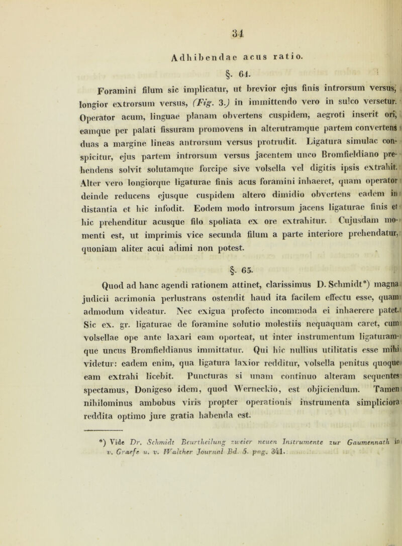 u Adhibendae acus rat io. §. 64. ; Foramini füum sic implicatur, ut brevior ejus finis introrsum versus, longior extrorsum versus, (Fig. 3.) in immittendo vero in sulco versetur. Operator acum, linguae planam obvertens cuspidem, aegroti inserit ori, eamque per palati fissuram promovens in alterutramque partem Convertern duas a margine lineas antrorsum versus protiudit. Ligatura simulac con- spicitur, ejus partem introrsum versus jacentem unco Bromfieldiano pre- hendens solvit solutamquc forcipe sive volsella vel digitis ipsis extrahit. Alter vero longiorquc ligaturae finis acus foramini inhaeret, quam operator deinde reducens ejusque cuspidem altero dimidio obvertens eadcm in distantia et hic infodit. Eodem modo introrsum jacens ligaturae finis et hic prehenditur acusque filo spoliata ex ore extrahitur. Cujusdam mo- menti est, ut imprimis vice secunda filum a parte interiore prehendatur, quoniam aliter acui adimi non potest. §• 65. Quod ad hanc agendi rationein attinet, clarissimus D. Schmidt*) magna judicii acrimonia perlustrans ostendit haud ita facilem effectu esse, quam admodum videatur. Nec exigua profecto incominoda ei inhaerere patet. Sic ex. gr. ligaturae de foramine solutio molestiis nequaquam caret, cum volsellae ope ante laxari eam oporteat, ut inter instrumentum ligaturam- que uncus Bromfieldiamis immittatur. Qui hic nullius utilitatis esse mihi videtur: eadem enim, qua ligatura laxior redditur, volsella penitus quoque eam extrahi licebit. Puncturas si unam continuo alteram sequentes spectamus, Donigeso idem, quod Werneckio, est objiciendum. Tarnen nihilominus ambobus viris propter operationis instrumenta simpliciora reddita optimo jure gratia habenda est. l!’) Vide T)r, Schmidt Beurtheilung zweier neuen Instrumente zur Gaumennath in v. Graefe v. v. TValther Journal Bd. 5. JJf’g. 341.