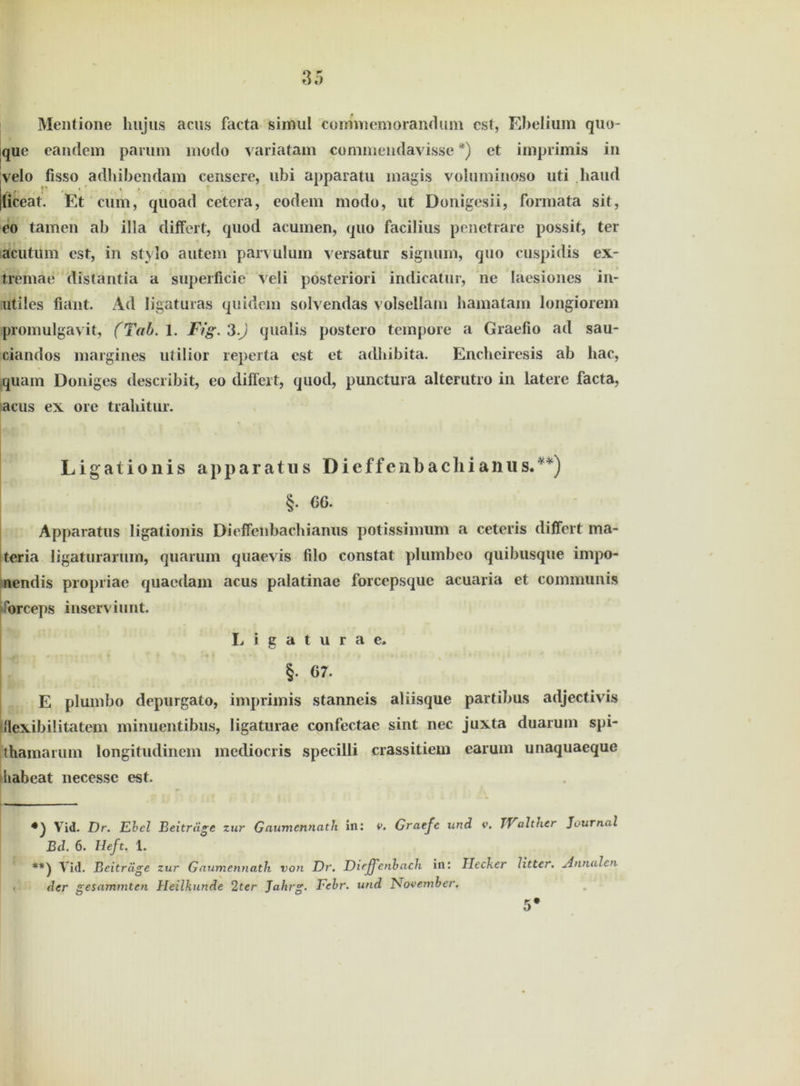 Mentione liujiis acus facta siimil coimnemorandum cst, Ebelium quo- que eandem parum modo variatam commeudavisse *) et imprimis in velo fisso adhibendam censere, ubi apparatu magis voluminoso uti haud liceat. Et cum, quoad cetera, eodem modo, ut Donigesii, formata sit, eo tarnen ab illa differt, quod acumen, quo facilius penetrare possit, ter acutum est, in stylo autem parvulum yersatur signum, quo cuspidis ex- tremae distantia a super ficie veli posteriori indicatur, ne Iaesiones in- utiles fiant. Ad ligaturas quidem solvendas volsellam bamatam longiorem promulgavit, (Tab. 1. Fig. 3 0 qualis postero tempore a Graefio ad sau- ciandos margines utilior reperta est et adhibita. Encheiresis ab hac, quam Doniges describit, eo differt, quod, punctura alterutro in latere facta, acus ex ore trahitur. Ligationis apparatus Dieffenbachianus.**) §• 66. Apparatus ligationis Dieffenbachianus potissimum a ceteris differt ma- teria ligaturarum, quarum quaevis filo constat plumbeo qiiibusque inrpo- nendis propriae quacdam acus palatinac forcepsque acuaria et communis forceps inserviunt. Ligaturae. §• 67. E plumbo depurgato, imprimis stanneis aliisque partibus adjectivis iflexibilitatem minuentibus, ligaturae confectae sint nec juxta duarum spi- thamarum longitudinem mediocris specilli crassitiem earum unaquaeque uabeat necessc est. Vid. Er. Ebel Beiträge zur Gaumcnnath in; v. Graejc und <•’. TValther Journal Bd. 6. Heft. 1. Vid. Beiträge zur Gaumennath von Er. Eicffenbacb. in: Hecker litter. Annalen der gesummten Heilkunde 2ter Jahrg. Febr. und November. 5*