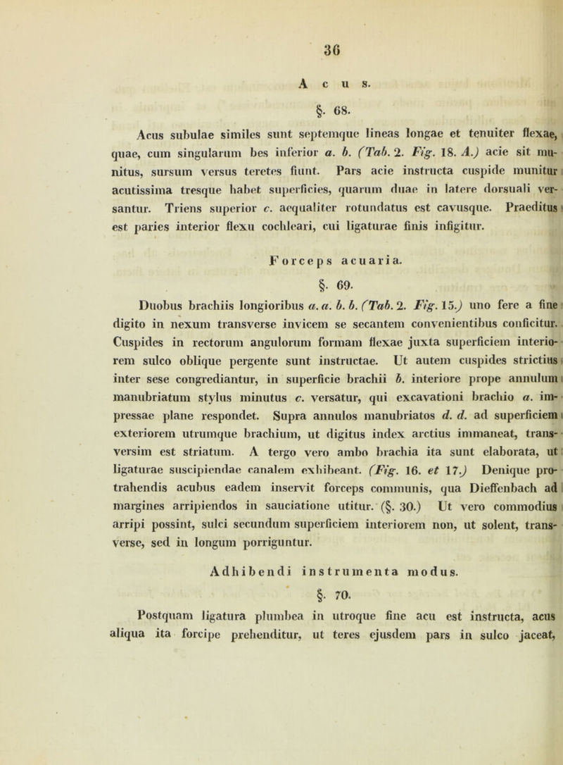 30 A c u s. §. 68. Acus subulae similes sunt septemque lineas longae et tenuiter flexae, quae, cum singularum bes inferior a. b. (Tab. 2. Fig. 18. A.) acie sit mu- nitus, sursum versus teretes fiunt. Pars acie instructa cuspide munitur acutissima tresque habet superficies, quarum duae in latere dorsuali ver- santur. Triens superior c. aequaliter rotundatus est cavusque. Praeditus est paries interior flexu cochleari, cui ligaturae finis infigitur. i Forceps acuaria. §. 69. Duobus brachiis longioribus a. a. b. b. (Tab. 2. Fig.15) uno fere a fine digito in nexum transverse invicem se secantem convenientibus conficitur. Cuspides in rectorum angulorum formam flexae juxta superficiem interio- rem sulco oblique pergente sunt instructae. Ut autem cuspides strictius inter sese congrediantur, in superficie brachii b. inferiore prope annulum manubriatum Stylus minutus c. versatur, qui excavationi bracbio a. im- pressae plane respondet. Supra annulos manubriatos d. d. ad superficiem exteriorem utrumque brachium, ut digitus index arctius inimaneat, trans- versim est Striatum. A tergo vero ambo brachia ita sunt elaborata, ut ligaturae suscipiendae canalem exhibeant. (Fig. 16. et 17.) Denique pro- trahendis acubus eadem inservit forceps communis, qua Dieffenbach ad margines arripiendos in sauciatione utitur. (§. 30.) Ut vero commodius arripi possint, sulci secundum superficiem interiorem non, ut solent, trans- verse, sed in longum porriguntur. Adhibendi instrumenta modus. §. 70. Postquam ligatura plumbea in utroque fine acu est instructa, acus aliqua ita forcipe prehenditur, ut teres ejusdem pars in sulco jaceat,
