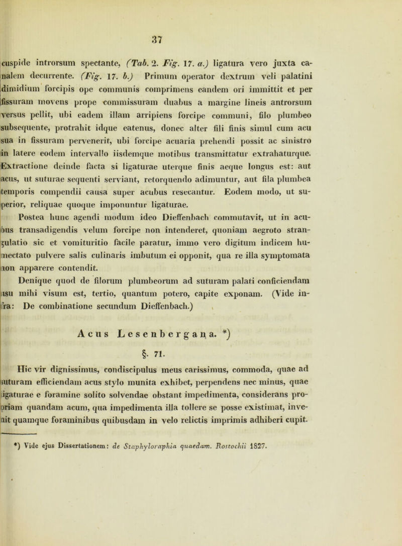 cuspide introrsum spectante, (Tab. 2. Fig. 17. a.) ligatura vero juxta ca- nalcm decurrente. (Fig. 17. b.) Primum operator dextrmn veli palatini dimidium forcipis ope communis comprimens eandem ori immittit et per lissuram movens prope commissuram duabus a margine lineis antrorsum versus pellit, ubi eadem illam arripiens forcipe communi, filo plumbeo subsequente, protrahit idque eatenus, donec alter fili finis simul cum acu sua in fissuram pervenerit, ubi forcipe acuaria prehendi possit ac sinistro in latere eodem intervallo iisdemque motibus transmittatur extrahaturque. Extractione deinde facta si ligaturae uterque finis aeque longus est: aut actis, ut suturae sequenti serviant, retorquendo adimuntur, aut fila plumbea temporis compendii causa super acubus resecantur. Eodem modo, ut su- perior, reliquae quoque imponuntur ligaturae. Postea liunc agendi modum ideo Dieffenbach commutavit, ut in acu- bus transadigendis velum forcipe non intenderet, quoniam aegroto stran- ^ulatio sic et vomituritio facile paratur, immo vero digitum indicem hu- inectato pulvere salis culinaris imbutum ei opponit, qua re illa symptomata non apparere contendit. Denique quod de filorum plumbeorum ad suturam palati conficiendam tsu mihi visum est, tertio, quantum potero, capite exponam. (Vide in- ra: De combinatione secundum Dieffenbach.) A c u s L e s e n b e r g a n a . #) §. 71. Hic vir dignissimus, condiscipulus meus carissimus, commoda, quae ad mturam efficiendam acus stylo munita exhibet, perpendens nec minus, quae igaturae e foramine solito solvendae obstant impedimenta, considerans pro- priam quandam acunt, qua impedimenta illa tollere se posse existimat, inve- lit quamque foraminibus quibusdam in velo relictis imprimis adhiberi cupit. *) Vidc ejus Dissertationem: de Sta-phyloraphia quaedam. Rostochii 1827.