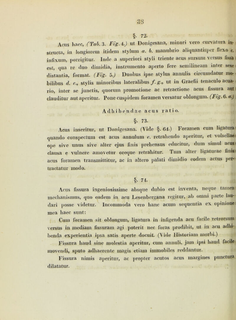 §• 72. Acus baec, (Tab. 3. Fi ff. 4.) ut Donigesana, minori vero curvatura in- structa, in longiorem itidem styluin a. b. manubrio aliquantispei bexo c. infixum, porrigitur. Inclc a superiori styli triente acus siirsum versus fissa est, qua re duo dimidia, instrumento aperto fere semiiineam inter ses.e distantia, format. (Fig. 5.) Duobus ipse Stylus amvulis circumdatur mo- bilibus d. e., stylis minoribus lateralibus /. g., ut in Graefii tenaculo acua- rio, inter se junctis, quoruin promotione ac retractione acus fissura aut clauditur autaperitur. Ponecuspidem foramen versatur oblongum. (T ig. 6. a.) A d h i b e n d a e acus r a t i o. §. 73. Acus inseritur, ut Donigesana. (A ide §. 6-1.) Foramen cum ligatura^ quando conspectum est acus annulum e. retrahendo aperitur, et volsellae ope sive uiius sive alter ejus finis prehensus educitur, dum simul acus clausa e vulnere amovetur oreque retrahitur. Tum alter ligatuiae finis acus foramen transmittitur, ac in aitero palati dimidio eodem actus per- tractatur modo. §. 71. Acus fissura ingeniosissime absque dubio est inventa, neque tarnen mechanismus, quo eadem in acu Lesenbergana regitur, ab omni parte Iau-- dari posse videtur. Incommoda vero haue acum sequentia ex opinione mea liaec sunt: Cum foramen sit oblongum, ligatura in infigenda acu tacile retrorsum versus in mediam fissuram agi poterit nec foras prodibit, ut in acu adln- benda experientia ipsa satis aperte doeuit. (Vide Historiam morbi.) Fissura haud sine molcstia aperitur, cum annuli, jam ipsi haud facile movendi, sputo adhaerentc magis etiam immobiles reddantur. Fissura nimis aperitur, ac propter acutos acus margines punctura dilatatur. . ;