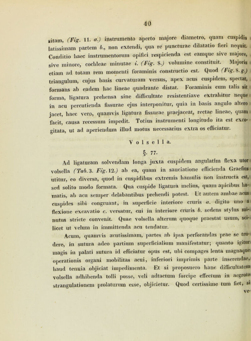 sitam, (Fig. 11. <*•) instrumento aperto majore diametro, quam cuspidis latissimam partem b., non extendi, qua rc puncturae dilatatio fien nequit. Conditio haec instrumentorum opifici respicienda est eamque sive majore, sive minore, cochleae ininutae i. (Fig. $.) volumine eonstituit. Majoris etiam ad totam rem momenti foraminis constructio est. Quod (Fig.S.g.) trianguluin, cujus basis curvaturam versus, apex acus cuspidcm, spectat, formans ab eadcm hac lineae quadrante distat. Foraminis cum talis sit forma, ligatura preliensa sine diilicultate resistentiave extrahitur neque in acu percutienda fissurae ejus interponitur, quia in basis angulo altero jacet, haec vero, quamvis ligatura fissurae praejaceat, rectae lineae, quam facit, causa recessum impcdit. Totius instrumenti longitudo ita est exco- gitata, ut ad aperiendum illud motus necessarius extra os efliciatur. Volsella. §• 77* Ad ligaturam solvendam longa juxta cuspidem angulatim flcxa utor volsella (Tab. 3. Fig. 12.) ab ea, quam in sauciatione efficienda Graefius utitur, eo diversa, quod in cuspidibus extremis hamulis non instracta est, sed solito modo formata. Qua cuspide ligatura melius, quam apicibus ha- matis, ab acu semper delabantibus prehendi potest. Ut autem ambae acus cuspides sibi congruant, in superficie interiore cmris a. digito uno a fleXione excavatio c. versatur, cui in interiore cruris b. sedens Stylus mi- nutus stricte convenit. Quae volsella alterum quoque pracstat usum, sei- licet ut velum in immittenda acu tendalur. Acum, quamvis acutissimam, partes ab ipsa perforandas prae sc tru- dere, in sutura adeo partium superficialium manifestatur; quanto igitur magis in palati sutura id efliciatur opus est, ubi compages lenta magnaque operationis organi mobilitas acui, inferiori imprimis parte inserendae, baud tenuia objiciat impedimenta. Et si proposuero bane diflicultatem volsella adhibenda tolli posse, veli adtactum forcipc effectum in aegroto • strangulationem prolaturum esse, objicietur. Quod certissime tum fiet, si ve-