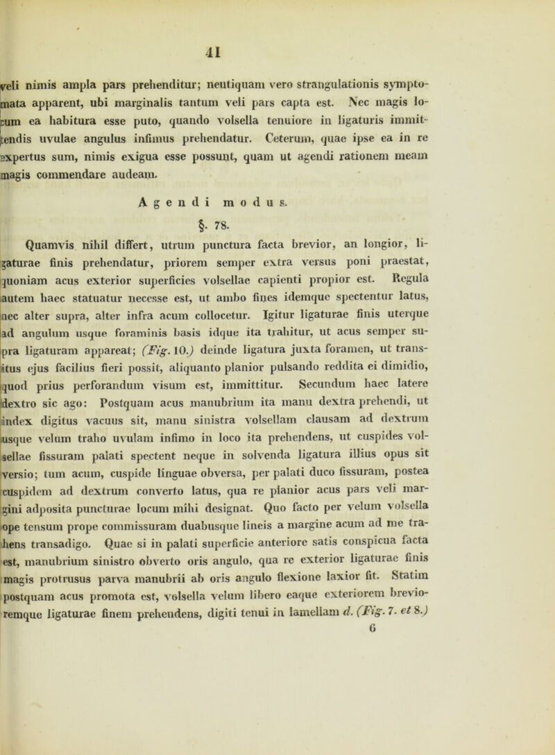 veli nimis ampla pars prehenditur; neutiquam vero strangulationis sympto- mata apparent, ubi marginalis tantum veli pars capta est. Nec magis lo- cum ea habitura esse puto, quando volsella tenuiore in ligaturis im mit- tend is uvulae angulus infimus prehendatur. Ceterum, quae ipse ea in re expertus sum, nimis exigua esse possunt, quam ut agendi rationem meam magis commendare audeam. Agendi m o d u s. §• 78. Quamvis nihil differt, utrum punctura facta brevior, an longior, li- »aturae finis prehendatur, priorem semper extra versus poni praestat, quoniam acus exterior superficies volsellae capienti propior est. Regula autem haec statuatur necesse est, ut ambo fines idemquc spectentur latus, nee alter supra, alter infra acum collocetur. Igitur ligaturae finis uterque ad angulum usque foraminis basis idque ita tjahitur, ut acus semper su- pra ligaturam appareat; (Fig. 10.) deinde ligatura juxta foramen, ut trans- \tus ejus facilius fieri possit, aliquanto planior pulsando reddita ei dimidio, Iquod prius perforandum visum est, immittitur. Secundum haec latere dextro sic ago: Postquam acus manubrium ita manu dextra prehendi, ut index digitus vacuus sit, manu sinistra volsellam clausam ad dextrum usque velum traho uvulam infimo in loco ita prehendens, ut cuspides vol- sellae fissuram palati spectent neque in solvenda ligatura illius opus sit Versio; tum acum, cuspide linguae obversa, per palati duco fissuram, postea cUspidem ad dextrum converto latus, qua re planior acus pars veli mar- gini adposita puncturae locum mihi designat. Quo facto per velum volsella ope tensum prope commissuram duabusque lineis a margine acum ad me tra- hens transadigo. Quae si in palati superficie anteriore satis conspicua facta est, manubrium sinistro obverto oris angulo, qua re exterior ligaturae finis magis protrusus parva manubrii ab oris angulo flexione laxior fit. Statim postquam acus promota est, volsella velum Iibero eaque exterrorem brevio- remque ligaturae finem prehendens, digiti tenui in lamellam d. (Fig. 7. et 8J 6