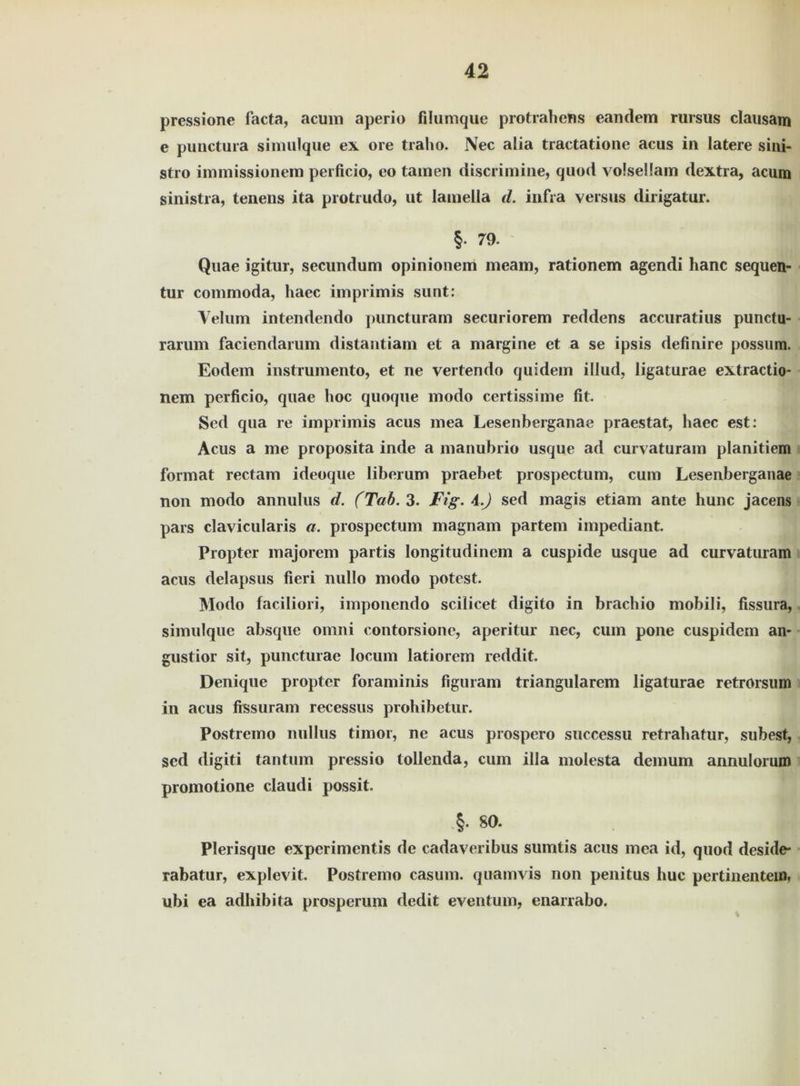 prcssione facta, acum aperio filumque protrahens eandem rursus clausam e punctura simulque ex ore traho. Nec alia tractatione acus in latere siiii- stro immissionem perficio, eo tarnen discrimine, quod volsellam dextra, acum sinistia, tenens ita protrudo, ut lamella d. infra versus dirigatur. §• 79. Quae igitur, secundum opinionem meam, rationem agendi hanc sequen- tur commoda, liaec imprimis sunt: Velum intendendo puncturam securiorem reddens accuratius punctu- rarum faciendarum distantiam et a margine et a se ipsis definire possum. Eodem instrumento, et ne vertendo quidem illud, ligaturae extractio- nem perficio, quae hoc quoque modo certissime fit. Sed qua re imprimis acus mea Lesenberganae praestat, haec est: Acus a me proposita inde a manubrio usque ad curvaturam planitiem format rectam ideoque liberum praebet prospectum, cum Lesenberganae non modo annulus d. (Tab. 3. Fig. \.) sed magis etiam ante hunc jacens pars clavicularis a. prospectum magnam partem impediant. Propter majorem partis longitudinem a cuspide usque ad curvaturam acus delapsus fieri nullo modo potest. Modo faciliori, imponendo scilicet digito in brach io mobil i, fissura, simulque absque omni contorsione, aperitur nec, cum pone cuspidem an- gustior sit, puncturae locum latiorem reddit. Denique propter foraminis figuram triangulärem ligaturae retrorsum in acus fissuram recessus prohibetur. Postremo nullus timor, ne acus prospero successu retrahatur, subest, sed digiti tan tum pressio tollenda, cum illa molesta demum annulorum promotione claudi possit. §. 80. Plerisque experimentis de cadaveribus sumtis acus mea id, quod deside* rabatur, explevit. Postremo casum. quam vis non penitus huc pertinentem, ubi ea adhibita prosperum dedit eventum, enarrabo.