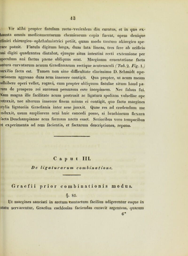 Vir alibi propter fistulam recto-vesicalem diu curatus, et in quo ex- hausta omnis medicamentorum chemicorum copia fuerat, opem denique clinici chirurgico-ophthalmiatrici petiit, quam modo tantum akiurgico spe- rre potuit. Fistula digitum longa, duas lata lineas, tres fere ab orificio ani digiti quadrantes distabat, ejusque situs intestini recti extensione per ppeculum ani factus paene obliquus erat. Marginum cruentatione facta sutura curvatarum acuum Graefianarum rectique acutenaculi (Tab.2. Fig. 1.) luxiüo iacta est. Tarnen non sine diflicultate clarissimo D. Schmidt ope- •ationem aggresso duas acus inserere contigit. Qua propter, ut acum meam idhibere operi vellet, rogavi, cum propter obliquum fistulac situm baud j>a- ’um de prospero rei successu persuasus esse incepissem. Nec falsus fui. Sam magna ille facilitate acum protrusit ac ligatura spolians volsellae ope 'etraxit, nec alterum inserere finem minus ei contigit, quo facto margines itylis ligatoriis Graefianis inter sese junxit Quae res ad credendum me nduxit, usum ampliorem acui huic concedi posse, si brachiorum flexura acta Deschampianae acus formam nacta esset. Serioribus vcro temporibus ^t experinienta ad rem facientia, et factarum descriptiones, rcpono. Caput III. De ltgaturarum comb in atro ne. Graefii prior combinationis modus. §. 81. Ut margines sauciati in arctum Tontactum facilius adigerentur eoque in statu serv arentur, Graefius coclileolas faciendas curavit argenteas, quarum 6*