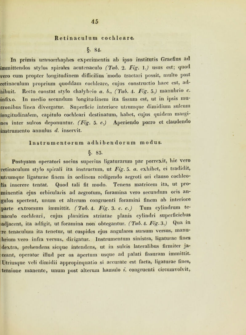 Retinae ul um cochleare. §■ 84. In primis uranorrhaphes experimentis ab ipso institutis Graefius ad immittendos stylos spirales acutenaculo (Tab. 2. Fig. 1.) usus est; quod yero cum propter longitudinem difiieilius modo tractari possit, multo post retinaculum proprium quoddam cochleare, cujus constructio liaec est, ad- hibuit. Recto constat stylo chalybeio a. b., (Tab. 4. Fig. 5.) manubrio c. infixo. In medio secundum longitudinem ita fissum est, ut in ipsis mu- cronibus linea divergatur. Superficie interiore utrumque dimidium sulcum longitudinalem, capitulo cochleari destinatum, habet, cujus quidem margi- nes inter sulcos deponuntur. (Fig. 5. e.) Aperiendo porro et claudendo instrumento annulus d. inservit. Instrumentorum adhibendor um modus. §. 85. Postquam operatori socius superius ligaturarum par porrexit, hic vero retinaculum stylo spirali ita instructum, ut Fig. 5. a. exhibet, ei tradidit, utrumque Iigaturae finem in ordinem redigendo aegroti ori clauso cochleo- lis inserere tentat. Quod tali fit modo. Tenens matricem ita, ut pro- minentia ejus orbicularis ad aegrotum, foramina vero secundum oris an- gulos spectent, unum et alterum congruenti foramini finem ab interiore parte extrorsum immittit. (Tab. 4. Fig. 3. c. c.J Tum cylindrum te- naculo cochleari, cujus planities striatae planis cylindri superficiebus adjacent, ita adfigit, ut foramina non obtegantur. (Tab. 4. Fig. 3.) Qua in re tenaculum ita tenctur, ut cuspidcs ejus angulares sursum versus, manu- brium vero infra versus, dirigatur. lnstruinentum sinistra, Iigaturae fmes dextra, prehendens sieque intendens, ut in sulcis lateralibus firmiter ja- ceant, operator illud per os apertum usque ad palati fissuram immittit. Utriusque veli dimidii appropinquatio si accurate est facta, Iigaturae fmes, tensione manente, unum post alterum hamulo i. congruenti circumvolvit,
