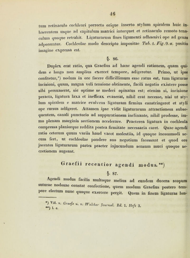 tum retinaculo cochleari porrecto orique inserto stylum spiralem huic in- haerentem usque ad capitulum matrici intorquet et retinaculo remoto tena- culum quoque retrahit. Ligaturarum fines Iigamenti adhaesivi ope ad genas adponuntur. Cocldeolae modo descripto impositae Tab. I. Fig. 9. a. positio imagine expressa est. §. 86. Duplex erat ratio, qua Gracfius ad lianc agendi rationein, quam qui- dem e longo non amplius exercet tempore, adigeretur. Primo, ut ipse confitetur,*) nodum in ore facere diflicillimum esse ratus est, tum ligaturae incisioni, quam, magna yeli tensione obtinente, facili negotio existere posse sibi persuaserat, sic optime se mederi opinatus est; etenim si, incisione peracta, ligatura laxa et inefficax evaserat, nihil erat necesse, nisi ut sty- lum spiralem e matrice eyolvens ligaturam firmius constringeret et styli ope rursus adfigeret. Attamen ipse vidit ligaturarum attractionem subse- quentem, canali punctorio ad suppiuationem inclinante, nihil prodesse, im- mo plenam marginis sectionem accelerare. Praeterea ligatura in cochleola compressa planiorque reddita postea firmitate necessaria caret. Quae agendi ratio ceterum quum variis haud yacet molestiis, id quoque incommodi se- cum fert, ut cochleolae pondere suo negotium facessant et quod ore jacentes ligaturarum partes praeter injucundum sensum muci quoque se- cretionem augeant. Graefii recentior agendi modus. **) §• 87. Agendi modus facilis multoque melius ad eundem ducens scopum suturae nodosae constat contectione, quem modum Graefius postero tem- pore electum nunc quoque exercere pergit. Quem in finem ligaturas lon- Graef‘ u' Walther Journal Ed. 1. Heft 3. #t) 1. c. J V