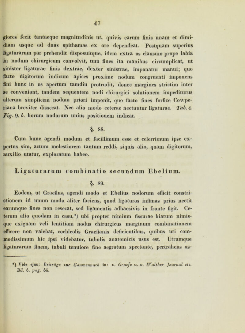 giores fecit tantaeque magnitudinis ut, quivis earum finis unam ct dimi- diam usqiie ad duas spithamas ex ore dependeat. Postquam superius ligatu ramm par prehendit disposuitque, idem extra os clausum prope labia in nodum chiiurgicum convolvit, tum fmes ita manibus circumplicat, ut sinister ligaturae finis dextrae, dexter sinistrae, imponatur manui; quo facto digitorum indicum apices proxime nodum congruenti imponens fini hunc in os apertum tamdiu protrudit, donec margines strictim inter se conveniant, tandem sequentem nodi chirurgici solutionem impediturus alterum simplicem nodum priori imponit, quo facto fines forfice Cowpe- riana brevdter dissccat. Nec alio modo ceterae nectuntur ligaturae. Tab. i. Fig. 9. b. horum nodorum unius positionem indicat. §. 88. Cum hunc agendi modum et facillimum esse et celerrimum ipse ex- pertus sim, actum molestiorem tantum reddi, siquis alio, quam digitorum, auxilio utatur, exploratum habeo. Ligaturarum combinatio secundum Ebelium. §. 89. Eodem, ut Graefius, agendi modo et Ebelius nodorum efficit constri- ctionem id unum modo aliter faciens, quod ligaturas infimas prius nectit earumque fines non resecat, sed ligamcntis adhaesivis in fronte figit. Ce- terum alio quodam in casu,*) ubi propter nimium fissurae hiatum nimis- que exiguam veli lentitiam nodus chirurgicus marginum combinationem elficere non valebat, cochleolis Graefianis deficientibus, quibus uti com- modissimum hic ipsi videbatur, tubulis anatomicis usus est. Utrumque ligaturarum finem, tubuli tenuiore fine aegrotum spectante, pertrahens us- *) Vidc ejus: Beiträge zur Gaumennath in: v. Graefe u. v, Walther Journal etc. Bd, 6. pag. 86.