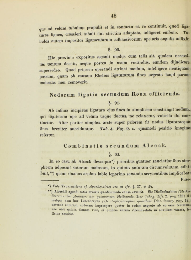 que ad veltim tubulum propulit et in contactu ea re continuit, quod liga- taras ligneo, crassiori tubuli fini strictim adaptato, adfigeret einbolo. Tu- bulos autem impositos ligamentorum adhaesivorum ope oris angulis adfixit. §. 90. Hic proxime expositus agendi modys cum talis sit, qualem necessi- tas tantum docuit, neque postea in usum vocandus, eundem dijudicare supersedeo, Quod priorem operandi attinet modum, intelligere neutiquam possum, quam ob causam Ebelius ligaturarum fmes acgroto hayd pamm molestas non removerit» Nodorum ligatio secundum Roux efficienda, §. 91. Ab infima incipiens ligatura ejus fines in simplicem constringit nodum, qui digitorum ope ad veium usque ductus, ne relaxetur, volseila ibi con- tinetur. Alter pariter simplex arcte super priorem fit nodus ligaturaeque fines breviter succiduntur. Tab. 4. Fig. 9. c. ejusmodi positio imagine refertur. Comb in at io secundum A1 c o c L §. 92. In eo casu ab Alcock descripto*) prioribus quatuor sauciationibus sim- plicem adposuit suturam nodosam, in quinta guturam circumvolutam adhi- buit,**) quam duabus acubus labio leporino sanando seryientibus implicabat. Prae- *) 1 üe Transactions of Apothccairies etc. ct cfr. §. 27. et 54» **) Alcockii agendi ratio crroris quodanimodo causa exstitit. Sic Dicffenbachius (Hecker litterarische Annalen der gesammten Heilkunde. 2ter Jahrg. Hft.2. pag. 1^9) si- mulqxie cum hoc Lcscnbergus (De staphyloraphia cjuaedam Diss. inaug. pag* narrant suturam nodosam improsperc quater in codem aegroto ab eo esse tentatam, nee nisi quinta dernura Vice, et quidein sutura circumvoiata in auxüiuiu rocata, fe- licius ccssissc.