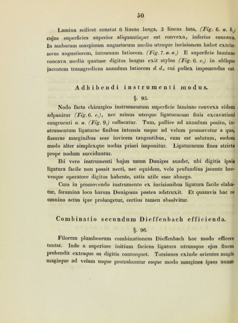 Lamina scilicet constat 6 lineas longa, 3 lineas lata, (Fig. 6. a. b.J cujus superficies superior aliquantisper est convexa, inferior concava. In amborum marginum angustorum medio utroque incisionem habet extrin- secus angustiorem, introrsum latiorem. (Fig. 7. a. a.) E superficie laininae concava media quatuor digitos longus exit Stylus (Fig, 6. c.) in oblique jacentem transgrediens annulum latiorem d. d., cui pollex imponendus est. Adhibendi instrumenti modus, §• 95. Nodo facto chirurgico instrumentum superficie laminae convexa eidem adponitur (Fig. 6. e.J, nec minus uterque ligaturarum finis excavationi congruenti a. a. (Fig. 9.) collocatur. Tum, pollice ad annulum posito, in- strumentum ligaturae finibus intensis usque ad velum promovetur a quo, fissurae marginibus sese invicem tangentibus, cum est solutum, eodem modo alter simplexque nodus priori imponitur. Ligaturarum fines stricte prope nodum succiduntur. Ibi vero instrumenti hujus usum Doniges suadet, ubi digitis ipsis ligatura facile non possit necti, nec equidem, velo profundius jacente bre- vesque operatore digitos habente, satis utile esse abnego. Cum in promovendo instrumento ex incisionibus ligatura facile elaba- tur, foramina loco harum Donigesus postea adstruxit. Et quamvis hac re omnino actus ipse prolongetur, certius tarnen absolvitur. Combinatio secundum Dieffenbach efficienda. §. 96. Filorum plumbeorum combinationem Dieffenbach hoc modo efficere tentat. Inde a superiore initium faciens ligatura utrumque ejus finem prehendit extraque os digitis contorquet. Torsiones exinde Orientes magis magisque ad velum usque protrahuntur eoque modo margines ipsos unum