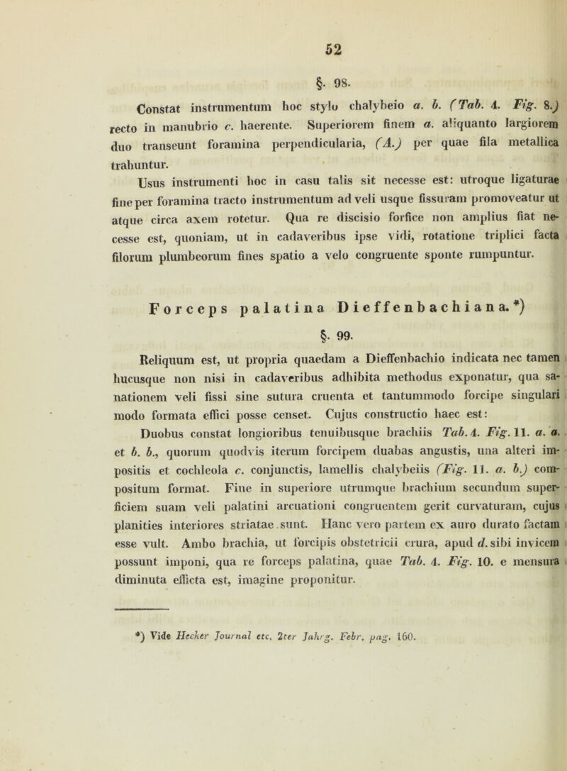 §. 98. Constat instrumentum hoc stylo chalybeio a. b. (Tab. 4. Fig. 8.J recto in manubrio c. haerente. Superiorem finein a. ahquanto Iargiorem duo transeunt foramina perpendicularia, (A.J per quae fila metallica trahuntur. Usus instrumenti hoc in casu talis sit necesse est: utroque ligaturae fine per foramina tracto instrumentum ad veli usque fissuram promoveatur ut atque circa axem rotetur. Qua re discisio forfice non amplius fiat ne- cesse est, quoniam, ut in cadaveribus ipse vidi, rotatione triplici facta filorum plumbeorum fines spatio a velo congruente sponte rumpuntur. Forceps palatina Dieffenbachiana. *) §. 99. Reliquum est, ut propria quaedam a Dieffenbachio indicata nec tarnen hucusque non nisi in cadaveribus adhibita methodus exponatur, qua sa- nationem veli fissi sine siitura cruenta et tantummodo forcipe singulari modo formata elfici posse censet. Cujus constructio haec est: Duobus constat longioribus tenuibusquc brachiis Tab. 4. Fig. 11. a. a. et b. b., quoruin quodvis iterum forcipem duabas angustis, una alteri im- positis et cochleola c. conjunctis, lamellis chalybeiis (Fig. 11. a. b.) com- positum format. Fine in superiore utrumque brachium secundum super- ficiem suam veli palatini arcuationi congruentem gerit curvaturam, cujus planities interiores striatae sunt. Hane vero partem ex auro durato factam esse vult. Ambo brachia, ut forcipis obstetricii crura, apud d. sibi invicem possunt imponi, qua re forceps palatina, quae Tab. 4. Fig. 10. e mensura diminuta efiicta est, imagine proponitur. *) Vide Hecker Journal etc. 2ter Jahrg. Febr. pag. 160.