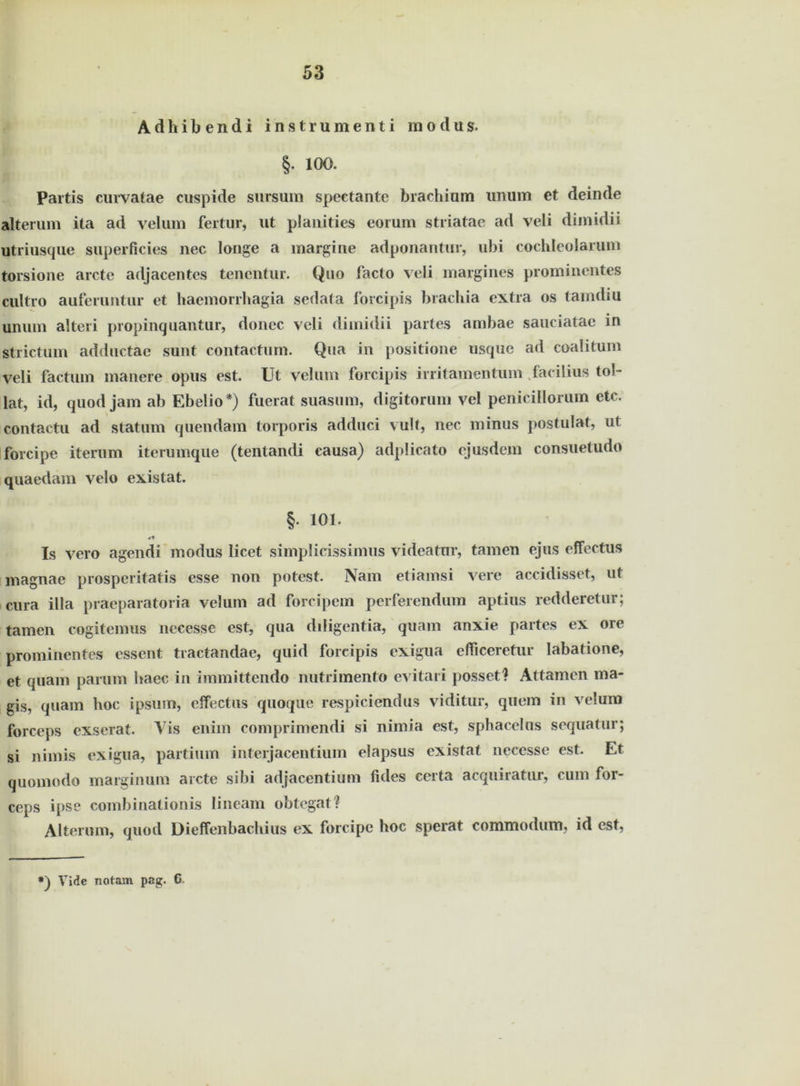 Adhibendi instrumenti raodus. §. 100. Partis curvatae cuspide sursum speetantc brachium unum et deinde alterum ita ad velum fertur, ut plauities eorum striatae ad veli dimidii utriusque superficies nee lange a margine adponantur, ubi cochleolarum torsione arcte adjacentes tenentur. Quo facto veli margines prominentes cultro auferiintur et haemorrhagia sedata forcipis brachia extra os tamdiu unum alteri propinquantur, doncc veli dimidii partes ambae sauciatae in strictum adductae sunt contactum. Qua in positione usque ad coalitum veli factum manere opus est. Ut velum forcipis ii ritament um faeilius toi- lat, id, quod jam ab Ebelio*) fuerat suasum, digitorum vel penicillorum etc. contactu ad statum quendam torporis adduci vult, nec minus postulat, ut forcipe iterum iterumque (tentandi causa) adplicato ejusdem consuetudo quaedam velo existat. §. 101. Is vero agendi modus licet simplicissimus videatnr, tarnen ejus effectus magnae prosperitatis esse non potest. Nam etiamsi vere accidisset, ut cura illa praeparatoria velum ad forcipem perferendum aptius redderetur; tarnen cogitemus nccesse est, qua diligentia, quam anxie partes ex ore prominentes essent tractandae, quid forcipis exigua efiiceretur labatione, et quam parum haec in immittendo nutrimento evitari posset? Attamcn ma- gis, quam hoc ipsurn, effectus quoque respiciendus viditur, quem in velum forceps exserat. Vis enim comprimendi si nimia est, sphacelus sequatur; si nimis exigua, partium interjacentiuin elapsus existat necesse est. Et quoinodo marginum arcte sibi adjacentium fides certa acquiratur, cum for- ceps ipse combinationis lineam obtegat? Alterum, quod Dieffenbachius ex forcipc hoc sperat eommodum, id est, Vide Tsotam pag. 6.