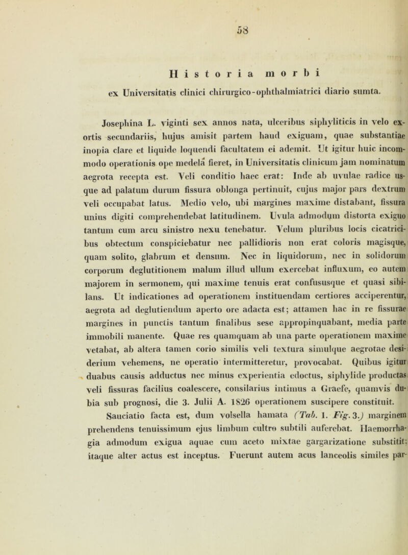 Historia morbi ex Universitatis clinici chirurgico-ophthalmiatrici diario sumta. Josephina L. viginti sex annos nata, ulceribus siphyliticis in velo ex- ortis secundariis, hujiis amisit partem haud exiguam, quae substantiae inopia clare et liquide loquendi facultatem ei ademit. IJt igitur huic incom- modo operationis ope medela fieret, in Universitatis clinicum jam nominatum aegrota recepta est. Yeli conditio haec erat: Inde ab uvulae radice us- que ad palatum durum fissura oblonga pertinuit, cu jus major pars dextrum veli occupabat latus. Medio velo, ubi margines maxime distabant, fissura unius digiti comprehendebat latitudinem. Uvula admodum distorta exiguo tantum cum arcu sinistro nexu tenebatur. Yelum pluribus locis cicatrici- bus obtectum conspiciebatur nec pallidioris non erat coloris magisque, quam solito, glabrum et densum. Nec in liquidorum, nec in solidorum corporum deglutitionem malum illud ullum exercebat influxum, eo autem majorem in sermonem, qui maxime tenuis erat confususque et quasi sibi- lans. Ut indicationes ad Operationen! instituendam certiores acciperentur, aegrota ad deglutiendum aperto orc adacta est; attamen hac in re fissurac margines in punctis tantum finalibus sese appropinquabant, media parte immobili manente. Quae res quamquam ab una parte Operationen! maxime vetabat, ab altera tarnen corio similis veli textura simulque aegrotae desi- derium vehemens, ne operatio intermitteretur, provocabat. Quibus igitur duabus causis adductus nec minus experientia edoctus, siphylide productas veli fissuras facilius coalescere, consilarius intimus a Graefe, quanivis du* bia sub prognosi, die 3- Julii A. 1826 operationem suscipere constituit. Sauciatio facta est, dum volsella hamata (Tab. 1. Fig.S.J marginem prehendens tenuissimum ejus limbum cultro subtili auferebat. Ilaemorrha* gia admodum exigua aquae cum aceto mixtae gargarizatione substitit; itaque alter actus est inceptus. Fuerunt autem acus lanceolis similes par-