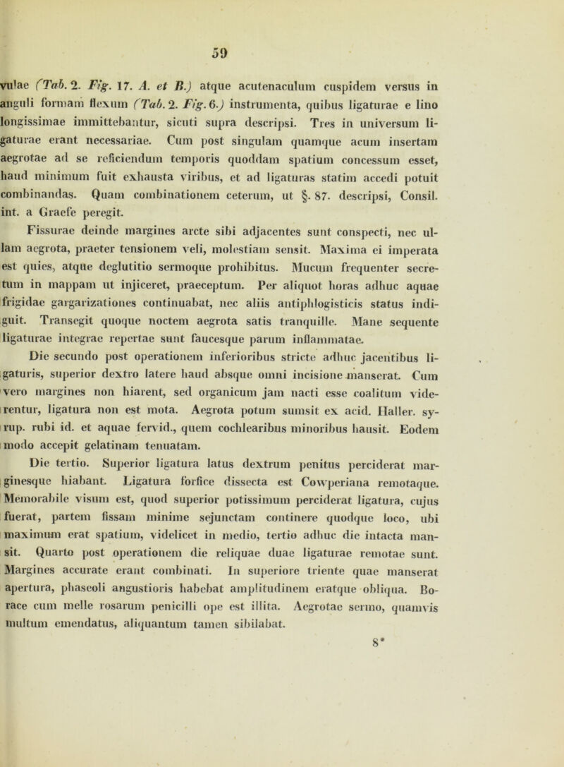 vidae (Tab.% F?g. 17. A. et B.) atque acutenaculum cuspidem versus in anguli formam flexum (Tab. 2. Fig.ß.J instrumenta, quibus Iigaturae e lino longissimae immittebantur, sicuti supra descripsi. Ties in Universum li- gaturae erant necessariae. Cum post singulam quamque acum inscrtam aegrotae ad se reficiendum temporis quoddam Spatium concessum esset, haud minimum fuit exhausta viribus, et ad ligaturas statim accedi potuit combinandas. Quam combinationem ceterum, ut §. 87. descripsi, Consil. int. a Graefe peregit. Fissurae deinde margines arcte sibi adjaeentes sunt conspecti, nec ul- lam acgrota, praeter tensionem veli, molestiam sensit. Maxima ei imperata est quies, atque deglutitio sermoque prohibitus. Mucuin frequenter secre- tum in mappam ut injiceret, praeceptum. Per aliquot horas adhuc aquae frigidae gargarizationes continuabat, nec aliis antipblogisticis Status indi- guit. Transegit quoque noctem aegrota satis tranquille. Mane sequente Iigaturae integrae repcrtae sunt faucesque parum inflammatae. Die secundo post operationem inferioribus stricte adhuc jacentibus li- gaturis, superior dextro latere haud absque omni incisione jnanserat. Cum vero margines non hiarent, sed organicum jam nacti esse coalitum vide- rentur, ligatura non est mota. Aegrota potuni sumsit ex acid. Haller, sy- rup. rubi id. et aquae fcrvid., quem cochlearibus minoribus hausit. Eodem modo accepit gelatinam tenuatam. Die tertio. Superior ligatura latus dextrum penitus perciderat mar- ginesque hiabant. Ligatura forfice dissecta est Cowperiana remotaque. Memorabile visum est, quod superior potissimum perciderat ligatura, cujus fuerat, partem fissam minime sejunctam continere quodque loco, ubi maximum erat spatium, videlicet in medio, tertio adhuc die intacta man- sit. Quarto post operationem die reliquae duae Iigaturae remotae sunt. Margines accurate erant combinati. In superiore triente quae manserat apertura, phaseoli angustioris habebat ampütudinem ei atque obliqua. ßo- race cum melle rosarum penicilli ope est illita. Aegrotae sermo, quam vis multum emendatus, aliquantum tarnen sibilabat. 8*