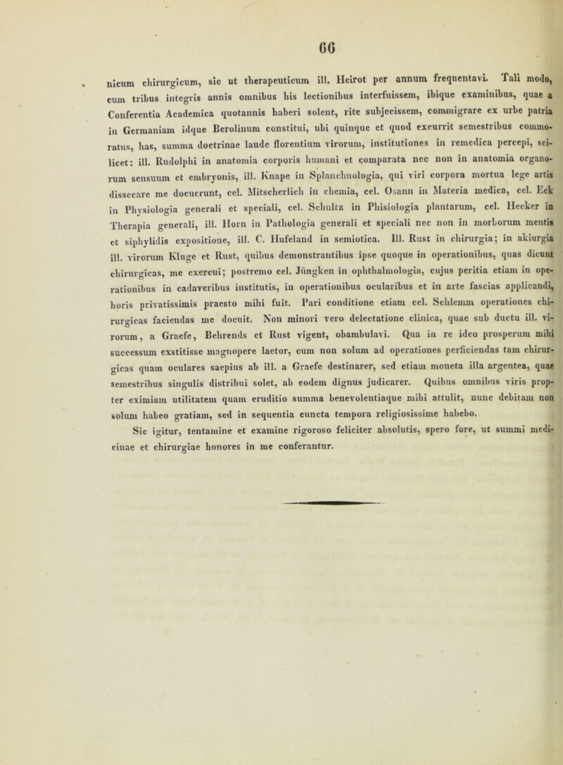 CG nicurn chirurgicum, sic ut therapcuticum ill. Heirot per annum frequentavl Tali modo, cum tribus integris annis Omnibus Ins lectionibus interfuissem, ibique examinibus, quae a Conferentia Academica quotannis haberi solent, rite subjccissem, commigrare ex urbe patria in Germaniam idque Berolinum constitui, ubi quinque et quod excurrit semestribus commo- ratus, lias, summa doctrinae laude florentium virorum, institutione9 in remedica pcrcepi, sci- licet: ill. Rudolphi in anatomia corporis humani et comparata ncc non in anatomia organo- rum scnsuum et embryonis, ill. Knape in Splanchnologia, qui viri corpora mortua lege artig dissecare me docucrunt, cel. Mitscherlich in chemia, cel. Osann in Materia medica, cel. Eck in Physiologia generali et spcciali, cel. Schultz in Phisiologia plantarum, cel. Hecker in Thcrapia generali, ill. llorn in Patliologia generali et speciali nec non in morborum mentis et siphylidis expositione, ill. C. Hufeland in seniiotica. 111. Rust in chirurgia; in akiurgia ill. virorum Kluge et Rust, quibus demonstrantibus ipse quoque in operationibus, quas dicunt chiruro-icas, me exercui; postremo cel, Jiingkcn in ophthalmologia, cujus peritia etiam in ope- rationibus in cadaveribus institutis, in operationibus ocularibus et in arte fascias applicandi, horis privatissimis praesto mihi fuit. Pari conditione etiam cel. Schlemm operationes chi- ruro'icas faciendas me docuit. Non minori vero dclectatione clinica, quae sub ductu ill. vi- rorum, a Graefc, Behrends et Rust vigent, obambulavi. Qua in re ideo prospcrum mihi successum exstitisse magnopere laetor, cum non sohun ad operationes pcrficiendas tarn chirur- gicas quam oculares saepius ab ill. a Graefe destinarer, sed etiam moneta illa argentea, quae semestribus singulis distribui solet, ab eodem dignus judicarer. Quibus omnibus viris prop- ter eximiam utilitatem quam eruditio summa benevolentiaque mihi attulit, nunc debitam non soliuu habeo gratiam, sed in sequentia cuncta tempora religiosissime habebo. Sic igitur, tentamine et examinc rigoroso feliciter nbsolutis, spero fore, ut sunuui mcdi- ciuae et chirurgiae honores in me confcrantur.