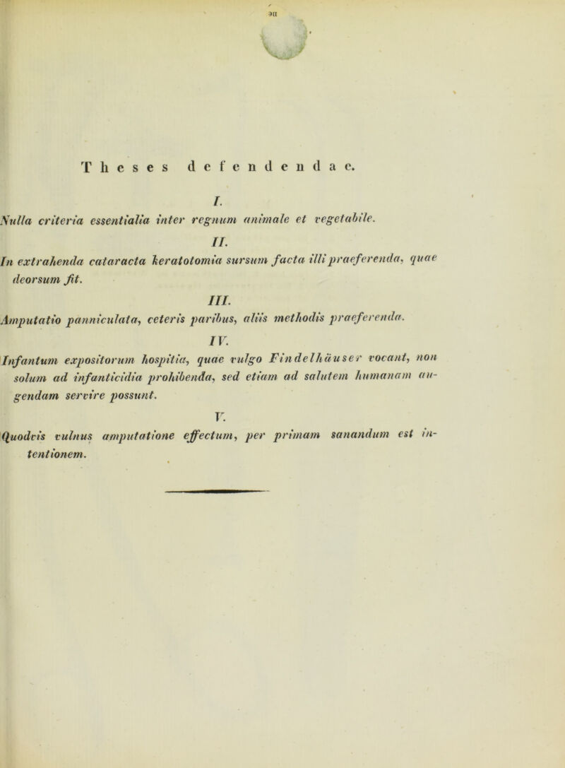 T h c s e s defendenda e. i. Sulla criteria essentialia Inter regnurn animale et vegetabile. II. In extrahenda cataracta beratotomia sursinn facta tilipraeferenda, quae deorsum fit. III. Amputatio panniculata, ceteris paribas, aliis tnethodis praeferenda. IV. Infantum expositorum hospitia, quae vulgo Findelhauser vorauf, non solum ad infanticidia prohibenäa, sed etiam ad salutem humanem äu- gendem servire possunt. V. (luodcis vulnus amputatione ejfectum, per primam sanandum est m- tentionem.