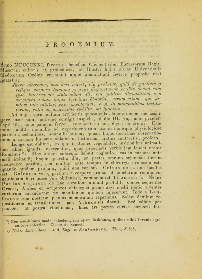 PROOEMIUM. Armo MDCCCXXI. favore et beneficio Clemenlisslmi I3orus?oriiTn Regis, ISInsariiiTi cultoris et protectoris, ab Illustri liujns altnae Universitatis Medicorum Ordine certamini atque aemulationi liaecce proposita erat quaestio: » dltera alteraque^ qua fieri potet^t, via probetur^ quid de partium a reliquo corpore humano prorsus disjunctarum coalitu denuo cum ipso intercedente statuendum sit: cui quidem disquisitioni non succincta solum hujus doctrinae historia, verum etiam, quo fir- miori talo nitatur^ experimentorum ^ e. g. in mammalibus institu- torum^ ratio accuratissime reddita^ sit juncta.<■< Ad liujus vere multum arridentis quaestionis elaborationem me accin- gere ausus sum, tantisque contigit auspiciis, ut die III. Aug. anni praeter- lapsi illa, quae palmam ferret, commentatio mea digna haberetur. Eam nunc, additis nonnullis ad experimentorum disquisitionisque physiologicae partem spectantibus, nonnullis autem, quoad hujus doctrinae observatio* num a corpore humano oblatarum historiam, arctius contractis, profero.^ Lont^e est abhinc , ex quo insitiones vegetabiles, insitionibus animali- bus adhuc ignotis, exercentur, quas praeclaris verbis jarn laudat orator Romanus *) Mox autem subsequi debuit cogitatio, eas in corpore ani- mali imitandi; itaque quaestio illa, an partes omnino sejunctae iterum coalescere possint, jam multum ante tempus in chirurgia proposita est; quando quidem primum, mihi non constat. Celsus de ea non locutus est. Galenum vero, partium a corpore prorsus disjunctarum reunionem neutiquam fieri posse jam obtinuisse, commemorat Thom.son’). Neque Paulus Aegineta de hac curatione aliquid protulit: omnes sequentes Graeci, Arabes et scriptores chirurgici primo aevi medii spatio viventes curtorum curandorum ne mentionem quidem injecerunt. Inde a Lan- franco rem nostram planius memoratam reperimus. Solam dentium re- positionem et translationem jam Albucasis docuit. Sed adhuc per paucos, ut postea videbimus , haec ars partes curtas corporis hu- ’•) Nec consitiones modo delectant, sed etiam insitiones, quibus nihil InTenit agri- cultura solertius. Cicero de Senect. ij Ueber Entziindung. A. d. Engl. v. Krukenbcrg. Th. i. N. 54:>. \