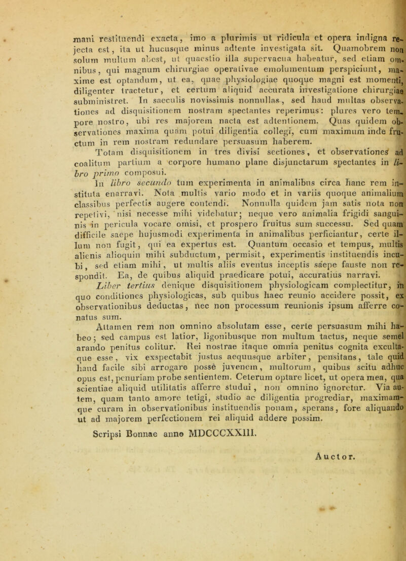 mani restituendi exacta, imo a plurimis ut ridicula et opera indigna re- jecta est, ita ut hucusque minus adtente investigata sit. Quamobrem non solum mullum abest, ut quaestio illa supervacua habeatur, sed etiam om. nibus, qui magnum chirurgiae operativae emoluinentuin perspiciunt, ma- xime est optandum, ut ea, quae physiologiae quoque magni est momenti, dilig enter tractetur, et certum aliquid accurata investigatione chirurgiae subministret. In saeculis novissimis nonnullas, sed haud multas observa- tiones ad disquisitionem nostram spectantes reperimus: plures vero lem, pore nostro, ubi res majorem nacta est adtentionem. Quas quidem ob- servationes maxima quam potui diligentia collegi, cum maximum inde fru- ctum in rem nostram redundare persuasum haberem. Totam disquisitionem in tres divisi sectiones, et observationem art coalitum partium a 'corpore liumano plane disjunctarum spectantes in /i- hro primo composui. lii libro secundo tum experimenta in animalibus circa hanc rem in- stituta enarravi. Nola ^multis vario modo et in variis quoque animalium classibus perfectis augere contendi. Nonnulla quidem jam satis nota non repelivi, ' uisi necesse milu videbatur j neque vero animalia frigidi sangui- nis in pericula vocare omisi, et prospero fruitus sum successu. Sed quarn difficile saepe hujusmodi experimenta in animalibus perficiantur, certe il- lum non fugit, qni ea expertus est. Quantum occasio et tempus, multis alienis alioquin milii subductum, permisit, experimentis instituendis incu- bi, sed eliam mihi, ut mullis aliis eventus inceptis saepe fauste non re- spondit. Ea, de quibus aliquid praedicare potui, accuratius narravi. LAber tertius denique disquisitionem physiologicam complectitur, in quo conditiones physiologicas, sub quibus haec reunio accidere possit, ex observationibus deductas, nec non processum reunionis ipsum afierre co- natus sum. Attamen rem non omnino absolutam esse, certe persuasum mihi ha- beo 5 sed campus esi latior, ligonibusque non multum tactus, neque semel arando penitus colitur.' Rei nostrae itaque omnia penitus cognita exculta- que esse, vix exspectabit justus aeqiiusque arbiter, pensitans, tale quid liaud facile sibi arrogare posse juvenem, multorum, quibus scitu adhuc opus est, penuriam probe sentientem. Ceterum optare licet, ut opera mea, qua scientiae aliquid utilitatis afferre studui , non omnino ignoretur. Via au- tem, quam tanto amore tetigi, studio ac diligentia progrediar, niaximani- que curam in observationibus instituendis ponam, sperans, fore aliquando ut ad majorem perfectionem rei aliquid addere possim. Scripsi Bonnae anno MDCCCXXllI. Auctor. i