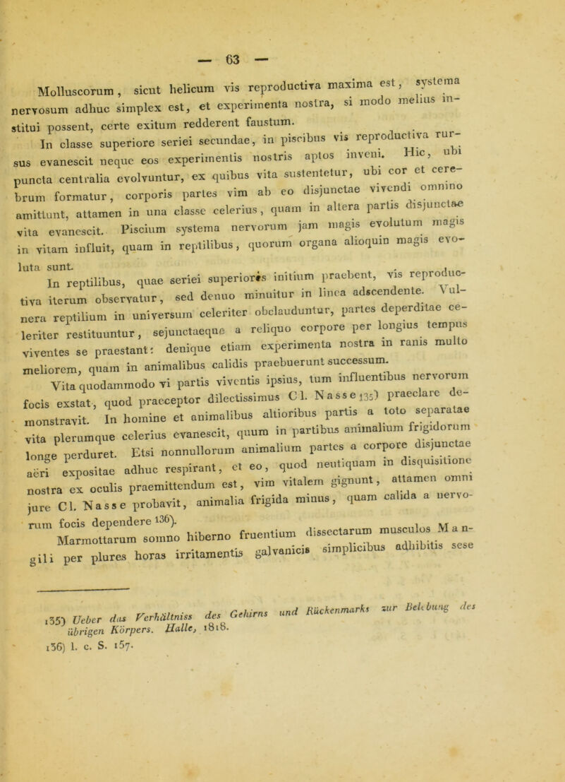 MoBuscorun., sicut helicum vis reproductiva maxima est, systema nervosum adhuc simplex est, et experimenta nostra, si modo me ms in- stitui possent, certe exitum redderent faustum. In classe superiore seriei secundae, in piscibus vis reproductiva rur- sus evanescit neque eos experimentis nostris aptos inveni. Hic, u ^ puncta centralia evolvuntur, ex quibus vita sustentetur, ubi cor et cere brum formatur, corporis partes vim ab eo disjunctae vivendi omn.no amittunt, attamen in una classe celerius, quam in altera partis disjunctae vita evanescit. Piscium systema nervorum jam magis evolutum magis in vitam influit, quam in reptilibus , quorum organa alioquin magis evo- luta sunt. , . , ^ In reptilibus, quae seriei superioris initium praebent, vis reproduc- tiva iterum observatur, sed demio minuitur in Imca adscendente. \ u - nera reptilium in universum celeriter obclauduiitur, partes deperditae ce- leriter restituuntur, sejunctaeque a reliquo corpore per ongius eropiis viventes se praestanti denique etiam experimenta nostra in ranis multo meliorem, quam in animalibus calidis praebuerunt successum. Vita quodammodo vi partis viventis ipsius, tum innuentibus nervorum focis exstat, quod praeceptor dilectissimus Cl. Nasse.35) praeclare dc- • monstravit. In homine et animalibus altionbus partis a o o sepa L plerumque celerius evanescit, quum in partibv. animalium frigidorum longe perduret. Etsi nonnullorum animalium partes a corpore disjunc aerf expositae adhuc respirant, et eo, quod nent,quam in disquisitione nostra ex oculis praemittendum est, vim vitalem gignunt, aUamen omni r?Cl. Nasse probavit, animalia frigida minus, quam calida a iiervo- ■ nim focis dependere 136). ^ dissectarum musculos .M a n- Marmottarum somno hiberno truentium . „.il,;t,ni, gili per Plures horas irritamentis galvanic simplicibus adhibitis i55) Ueber das Ferhtiltniss des Gehirns ilbrigen Korpers. Hallc, ibio. und Ruckenmarks zur Bekbung des