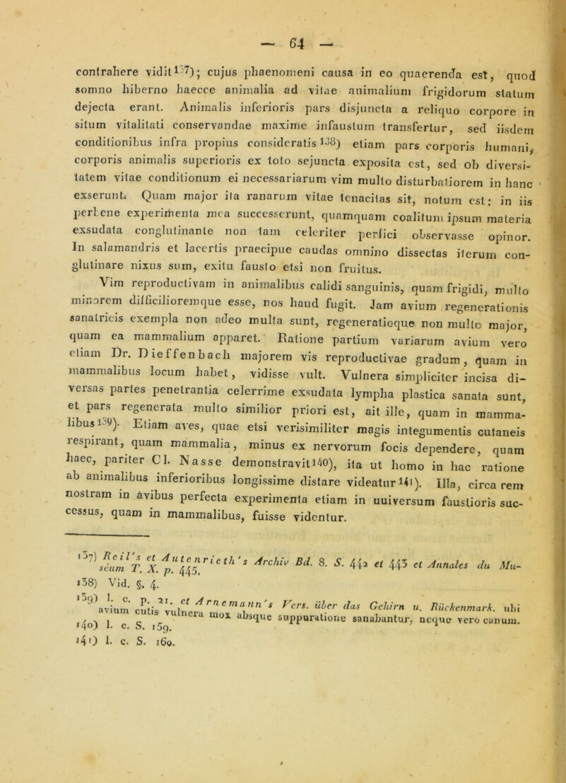 contrahere Tiditl 7)* cujus phaenomeni causa in eo quaerenda est, quod somno hiberno haecce animalia ad \ilae animalium frigidorum stalurn dejecta erant. Animalis inferioris pars disjuncta a reliquo corpore in silum vitalitati conservandae maxime infaustum transfertur, sed iisdem conditionibus infra propius consideratis 1^8) etiam pars corporis humani^ corporis animalis superioris ex toto sejuncta exposita est, sed ob diversi- tatem vitae conditionum ei necessariarum vim multo disturbatiorem in hanc • exserunt. Quam major ita ranarum vitae tenacitas sit, notum est: in iis lierteiie cxperiitienta nica successerunt, quamquam coalitum ipsum materia exsudata conglutinante non tam celeriter perlici observasse opinor. In salamandris et lacertis praecipue caudas omnino dissectas iterum con- glutinare nixus sum, exitu fausto etsi non fruitus. Vim reproductivam in animalibus calidi sanguinis, quam frigidi, mullo minorem ditricilioremque esse, nos haud fugit. Jam avium regenerationis sanatricis exempta non adeo multa sunt, regeneratioque non mulle major, quam ea mammalium apparet.' Ratione partium variarum avium vero eliain Dr. Dieffenbach majorem vis reproductivae gradum, quam in mammalibus locum habet, vidisse vult. 'Vulnera simpliciter incisa di- versas partes penetrantia celerrime exsudata lympha plastica sanata sunt, et pars regenerata mullo similior priori est, ait ille, quam in mamma- libus i-st»)- Eliam aves, quae etsi verisimiliter magis integumentis cutaneis respirant, quam mammalia, minus ex nervorum focis dependere, quam haec, pariter Cl. Nasse demonstravitiM), i(a ut homo in liao ratione ab animabbiis inferioribus longissime distare videatur I4i). Ula, circa rem nostram in avibus perfecta experimenta etiam in uuiversum faustioris suc- cessus, quam in mammalibus, fuisse videntur. i37) ReiTs et Autenrieth’ sdam T. X. p. 445. s Archiv Bd. 8. S. 4^2 et 445 ct Annales du i58) Vid. §. 4. * 59) 1. c. p. 21. et A avium cutis vulnera *4o) I. c. S. 159. *40 b c. S. 160. r'nemann's Vers. iiber das Gehirn u. BilckenmarA. ubi mox absque suppuratione sanabantur, neque vero canum.
