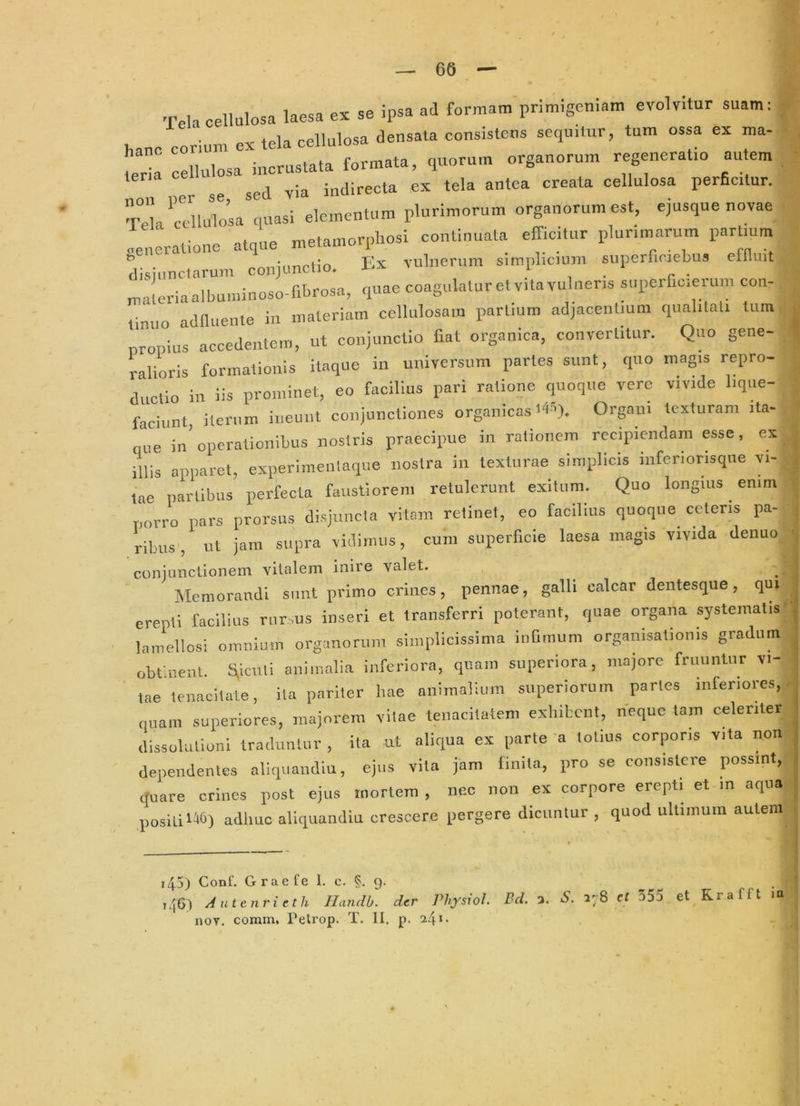 T.la cellulosa laesa ex se ipsa ad formam'primigeniam evolvitur suam: hauc corium ex tela cellulosa deusala cousistous sequitur, tum ossa ex ma- mcia cellulosa incrustata formata, quorum organorum regeneratm au em ed yia indirecta ex tela antea creata cellulosa perficitur. TeUrilulosa quasi elementum plurimorum organorum est, ejusque novae 'enlratione atque metamorphosi continuata efficitur plurimarum partmm disiunctarum conjunctio. Ex vulnerum sunphcmm superfioiebus effluit „;!eriaalbuminoso-m.rosa, quae coagulaturetvitavulneris superfioierum con- timto acinuente in materiam cellulosam partium adjacentium qualitati tum nropius accedentem, ut conjunctio fiat organica, convertitur. Quo gene- ralioris formationis itaque in universum partes sunt, quo magis repro- ductio in iis prominet, eo facilius pari ratione quoque vere vivide lique- faciunt, iterum ineunt conjunctiones organicas t4S). Organi texturam ita- que in'operationibus nostris praecipue in rationem recipiendam esse, ex illis apparet, experimenlaque nostra in texturae simplicis inferiorisqne vi- tae partibus perfecta faustiorem retulerunt exitum. Quo longius emm porro pars prorsus disjuncta vitam retinet, eo facilius quoque ceteris pa- ribus , ut jam supra vidimus, cum superficie laesa magis vivida denuo conjunctionem vitalem inire valet. Memorandi sunt primo crines, pennae, galli calcar dentesque, qui erepti facilius rur,us inseri et transferri poterant, quae organa systematis' lamellosi omnium organorum simplicissima i.iQmum organisationis gradum obfrent t^icnli animalia inferiora, quam superiora, majore frnunlnr vi- ■ tae tenacitale, ita pariter hae animalium superiorum paries inferiores,, nuam superiores, majorem vitae tenacitatem exhibent, neque tam celeriter dissolutioni traduntur , ita nt aliqua ex parte a totius corporis vita non dependentes aliquaiidin, ejus vita jam linita, pro se consistere possint, rtuare crines post ejus mortem , nec non ex corpore erepti et m aqua positi ItH) adhuc aliquandin crescere pergere dicuntur , quod ultimum autem i45) Conf. Graefe 1. c. §. 9. ^ ^ . 1461 Autenrieth Handh. der Physxol. Bd. a. S. 178 ct 555 et Krafft m noT. comm, Petrop. T. II. p.