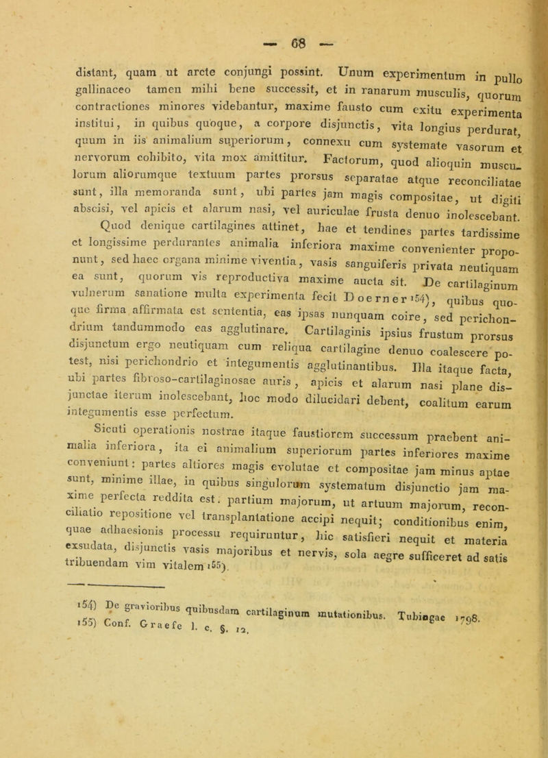 distant, quam ut arcte conjungi possint. Unum experimentum in pullo gallinaceo tamen mihi bene successit, et in ranarum musculis, quorum contractiones minores videbantur, maxime fausto cum exitu experimenta institui, in quibus quoque, a corpore disjunctis, vita longius perdurat quum in iis' animalium superiorum, connexu cum systemate vasorum et nervorum cohibito, vita mox amittitur. Factorum, quod alioquin muscu. lorum aliorumque textuum partes prorsus separatae atque reconciliatae sunt, illa memoranda sunt, ubi partes jam magis compositae, ut dimti abscisi, vel apicis et alarum nasi, vel auriculae frusta denuo inolescebant Quod denique cartilagines attinet, hae et tendines partes tardissime ct longissime perdurantes animalia inferiora maxime convenienter prono nunt, sed haec organa minime viventia, vasis sanguiferis privata neutiquam ea sunt, quorum vis reproductiva maxime aucta sit. De cartilaginum vulnerum sanatione multa experimenta fecit Doerner'54), quibus quo que firma affirmata est sententia, eas ipsas nunquam coire, sed perichon ' dnum tandummodo eas agglutinare. Cartilaginis ipsius frustum prorsus disjunctum ergo neutiquam cum reliqua cartilagine denuo coalescere po- test, nisi perichondrio et integumentis agglutinantibus. Illa itaque facta ubi partes fibroso-cartilaginosae auris , apicis et alarum nasi plane dis- pnetae iterum inolescebant, lioc modo dilucidari debent, coalitum earum integumentis esse perfectum, Sieuti operationis nostrae itaque faustiorem successum praebent ani- malia inferiora, ita ei animalium superiorum partes inferiores maxime conveniunt: partes altiores magis evolutae ct compositae jam minus aptae sunt, minime diae, m quibus singulorum .systematum disjunctio jam ma- xime per ecta reddita est. partium majorum, ut artuum majorum, recon- C1 latio repositione vel transplantatione accipi nequit; conditionibus enim Tul^ *«t-fieri nequit et materia tribueniD ' ^^vis, sola aegre sufficeret ad satis Iribuendam vim vitalem iss! r° <!®‘>>nsdara cartilaginom mutationibus. Tubingae 1708. i5q) Conf. Graefe 1. c. §. ,a ^
