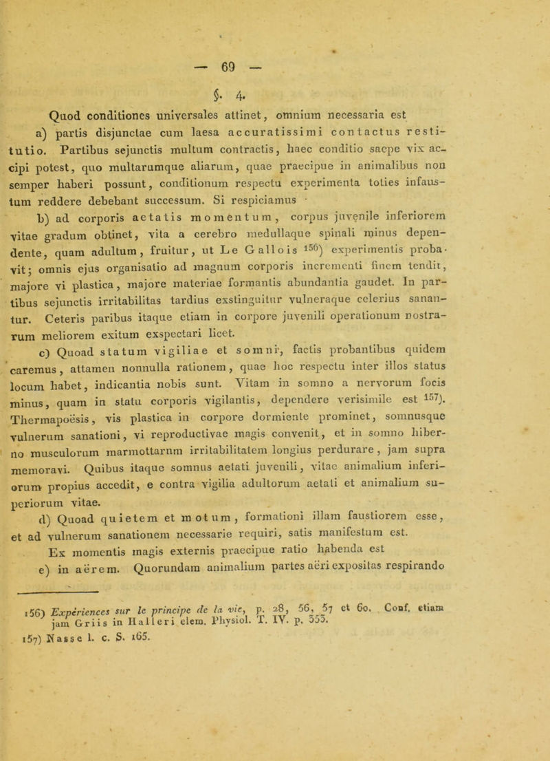 §• 4* Qaod conditiones universales attinet, omnium necessaria est a) partis disjunctae cum laesa accuratissimi contactus resti- tutio. Partibus sejunctis multum contractis, haec conditio saepe vix ac- cipi potest, quo multarumque aliarum, quae praecipue in animalibus non semper haberi possunt, conditionum respectu experimenta toties infaus- tum reddere debebant successum. Si respiciamus • b) ad corporis aetatis momentum, corpus juvenile inferiorem vitae gradum obtinet, vita a cerebro medullaque spinali minus depen- dente, quam adultum, fruitur, ut Le Gallo is experimentis proba- vit; omnis ejus organisalio ad magnum corporis incrementi finem tendit, majore vi plastica , majore materiae formantis abundantia gaudet. In par- tibus sejunctis irritabilitas tardius exstinguitur vulneraque celerius sanan- tur. Ceteris paribus itaque etiam in corpore juvenili operationum nostra- rum meliorem exitum exspectari licet. c) Quoad statum vigiliae et somni*, factis probantibus quidem caremus, attamen nonnulla rationem, quae hoc respectu inter illos status locum habet, indicantia nobis sunt. Vitam in somno a nervorum focis minus, quam in statu corporis vigilantis, dependere verisimile est 157). Thermapoesis, vis plastica in corpore dormiente prominet, somnusque vulnerum sanationi, vi reproductlvae magis convenit, et in somno hiber- no musculorum marmottarnrn irritabilitatem longius perdurare , jam supra memoravi. Quibus itaque somnus aetati juvenili, vitae animalium inferi- orum propius accedit, e contra vigilia adultorum aetati et animalium su- periorum vitae. d) Quoad quietem et motum, formationi illam faustiorem esse, et ad vulnerum sanationem necessarie requiri, satis manifestum est. Ex momentis magis externis praecipue ratio habenda est e) in aerem. Quorundam animalium partes aeri expositas respirando i56') Experiences sur le principe de la vie, p. 28, 56, 5; et 60. , Conf. etiam jam Griis in IIalteri elem. Physiol. T. IV. p. 553. 157) Kasse 1. c. S. xb5.