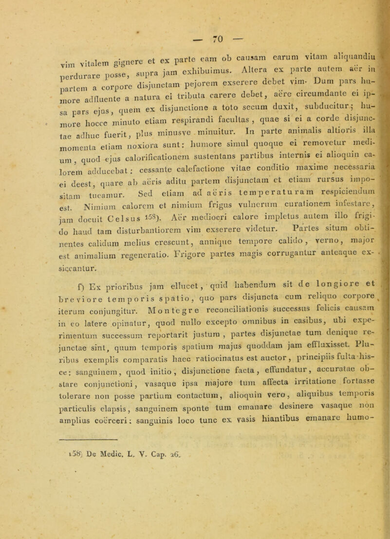 ■ vitalem i-nere et ex farle eam ob causam earum vitam aliquandiu 'erdurare pole, supra jam exhibuimus. Altera ex parte autem abr iu narlem a corpore disjunctam pejorem exserere debet v.m- Dum pars Im- more aclllnente a natura ei tributa carere debet, aere circumdante e. .p- sa pars ejus, quem ex disjuiicLione a toto secum duxit, subducitur 5 hu- more hocce minuto etiam respirandi facultas , quae si ei a corde disjunc- tae adhuc fuerit, plus minusve .minuitur. In parte animalis altioris illa momenta eliam noxiora sunt: liumore simul quoque ei removetur medi- um , quod ejus calorificationem sustentans partibus internis ei alioqmn ca- lorem adducebat: cessante calefactione vitae conditio maxime necessaria ei deest, quare ab aeris aditu partem disjunctam’et etiam rursus impo- sitam tueamur. Sed etiam ad acris temperaturam respiciendum est. Nimium calorem et nimium frigus vulnerum curationem infestare, jam docuit Celsus 15S). Aer mediocri calore impletus autem illo frigi- do haud tam disturbantiorem vim exserere videtur. Partes situm obti- nentes calidum melius crescunt, annique tempore calido, verno, major est animalium regeneratio. Frigore partes magis corrugantur anteaque ex- siccantur. f) Ex prioribus jam ellucet, quid habendum sit de longiore et breviore temporis spatio, quo pars disjuncta cum reliquo corpore iterum conjungitur. Montegre reconciliationis successus felicis causam in co latere opinatur, quod nullo excepto omnibus in casibus, ubi expe- rimentum successum reportarit justum, partes disjunctae tum denique le- junctae sint, quum temporis spatium majus quoddam jam effluxisset. 1 lu- rlbus exemplis comparatis haec ratiocinatus est auctor, principiis fuba his- ce; sanguinem, quod initio, disjunctione facta, effundatur, accuratae ob- stare conjunctioni, vasaque ipsa majore tum affecta irritatione fortasse tolerare non posse partium contactum, alioquin vero, aliquibus temporis particulis elapsis, sanguinem sponte tum emanare desinere vasaque 11011 amplius coerceri; sanguinis loco tunc ex vasis hiantibus emanare hunio- i58) De Medie. L, Gap. 26,