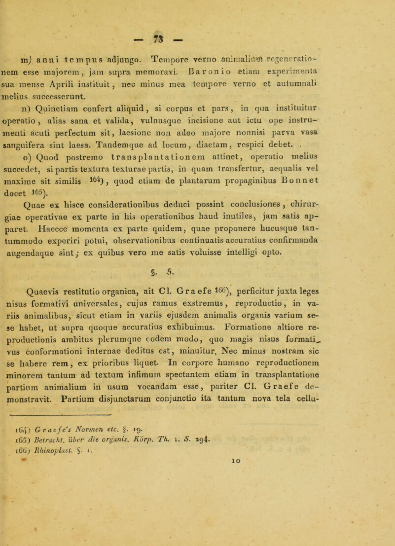 - 75 — anni tempus adjungo._ Tempore verno animalium regeneratio- nem esse majorem, jam supra memoravi. Baronio etiam experimenta sua mense Aprili instituit, nec minus mea tempore verno et autumnali melius successerunt. n) Quinetiam confert aliquid, si corpus et pars, in qua instituitur operatio, alias sana et valida, vulnusque incisione aut iclu ope instru- menti acuti perfectum sit, laesione non adeo majore nonnisi parva vasa sanguifera sint laesa. Tandemque ad locum, diaetam, respici debet. . o) Quod postremo transplantationem attinet, operatio melius succedet, si partis textura texturae partis, in quam transfertur, aequalis vel maxime sit similis , quod etiam de plantarum propaginibus Bonnet docet Quae ex hisce considerationibus deduci possint conclusiones , chirur- giae operativae ex parte in his operationibus haud inutiles, jam salis ap- paret. Haecce momenta ex parte quidem, quae proponere hucusque tan- tummodo experiri potui, observationibus continuatis accuratius confirmanda augendaque sint; ex quibus vero me satis voluisse intelligi opto. §. 5. I Quaevis restitutio organica, ait Cl. Graefe 166)^ perficitur juxta leges nisus formati vi universales, cujus ramus exstremus , reproductio, in va- riis animalibus, sicut etiam in variis ejusdem animalis organis varium se- se habet, ut supra quoque accuratius exhibuimus. Formatione altiore re- productionis ambitus plerumqne eodem modo, quo magis nisus formali^ vus conformationi internae deditus est, minuitur. Nec minus nostram sic se habere rem , ex prioribus liquet- In corpore humano reproductionem minorem tantum ad textum infimum spectantem etiam in transplantatione partium animalium in usum vocandam esse, pariter CI. Graefe de- monstravit. Partium disjunctarum conjunctio ita tantum nova tela cellu* 164) Graefes Normen etc. §. 19. 165) Betrucht. uber die organis. Korp. Th. 1. S. 294. 166) Rhinoplast. i. 10