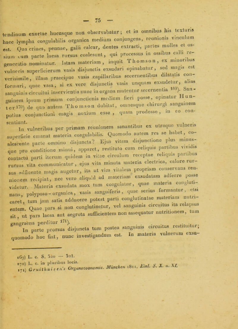 haec lympha coagulabilis organica medium conjungens, rcunionis vincnhim est. Oua criues, pennae, galli calcar, dentes extracti, partes molles et os- sium cum parte laesa rursus coalesunt, qui processus in ossdms calh re generatio nominatur, istam materiam, inquit Thomson, ex minori us vulneris superfielerum vasis disjunctis exsudari opinabatur, sed magis est verisimile, illam praecipue vasis .capillaribus secernentibus dilatatis con- formari, quae vasa, si ex vere disjunctis vasis unquam exsudetur, ahas sanguinis circuitui inservientia nunc in organa mutentur secernentia ). an- ruiuem ipsum primum conjunctionis medium fieri posse, opinatur Hun- terliO) de qm autem Thomson dubitat, omnesque chirurgi sanguinem potius conjunctioni -magis noxium esse , quam prodesse , iii eo cou- In vulneribus per primam reunionem sanantibus ex utraque vulneris superficie emanat materia coagulabilis. Quomodo autem res se habet, co- alescente parte omnino disjuncta? Bjus vitam disjunctione pUis minus- nue pro conditione iniiuii, apparet, restituto cum reliquis partibus vividis contactu parti Herum quidem in vitae circulum rercplae reliquis partibus rursus vita communicatur, ejus vita minuta materia electrica, calore rur- sus ailfliiente magis augetur, ita ut vim vitalem propriam conservans reu- nionem recipiat, nec vero aliquid ad materiam exsudatam adferre posse videtur. Materia exsudata mox tum coagulatur, quae mateiia coug u i nans, polyposo-organica, vasis sangniferis, quae serius formantur, ets. caret tum jam satis adducere potest parti conglutinatae materiam nutri- entem’. Quae pars si non conglutinetur, vel sanguinis circuitus ita relapsus sit, «t pars laesa aut aegrota sufficientem non assequatur nutriUonem, tum jranaraena perditur , In parte prorsus disjuncta tum postea sanguinis circuitus restilui ur; quomodo hoc fiat, nunc investigandum est. In materia vulnerum exsu- 169) L. c. S. 520 — 321. 170) L. c. in pluribus locis. .71) Gruithuisens Or^^nozoonomie. lUiinchm 1811. imb i-X- •‘■XI.