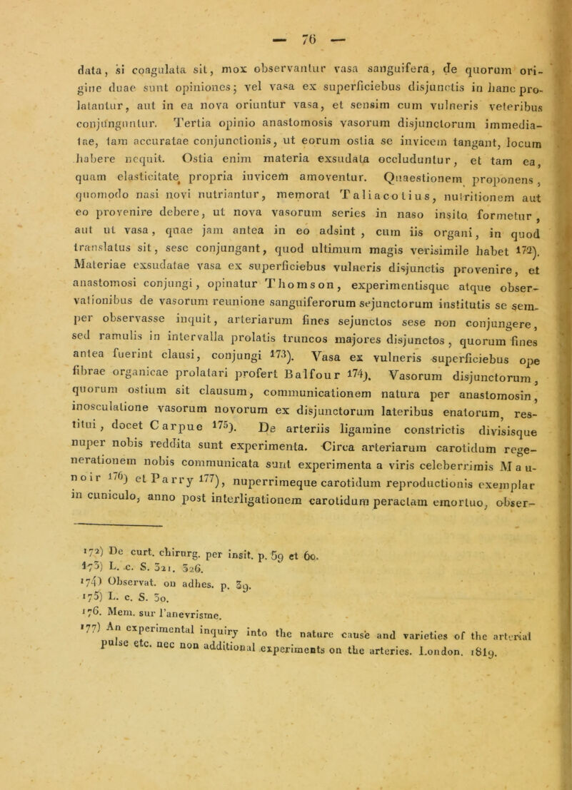 data, si coagulata sit, mox observantur vasa saiiguifera, de quorum ori- gine duae sunt opiniones j vel vasa ex superficiebus disjunctis in lianc pro- latantur, aut in ea nova oriuntur vasa, et sensim cum vulneris veteribus conjunguntur. Tertia opinio anastomosis vasorum disjunctorum immedia- tae, tara accuratae conjunctionis, ut eorum ostia se invicem tangant, locum liabere nequit. Ostia enim materia exsudata occluduntur, et tam ea, quam elasticitate^ propria invicerti amoventur. Quaestionem proponens , quomodo nasi novi nutriantur, memorat Taliacotius, nuiritionem aut eo provenire debere, ut nova vasorum series in naso insito formetur . . » '9 aut ut vasa, quae jam antea in eo adsint, cum iis organi, in quod translatus sit, sesc conjungant, quod ultimum magis verisimile habet ^72). Materiae exsudatae vasa ex superficiebus vulneris disjunctis provenire, et anastomosi conjungi, opinatur Thomson, experimentisque atque obser- vationibus de vasorum reunione sanguiferorum sejunctorum institutis se sein- per observasse inquit, arteriarum fines sejunctos sese non conjungere, sed ramulis in intervalla prolatis truncos majores disjunctos , quorum fines antea fuerint clausi, conjungi ^73^, Vasa ex vulneris superficiebus ope fibrae organicae prolatari profert Balfour l74j. Vasorum disjunctorum, quorum ostium sit clausum, communicationem natura per anastomosin, inosculatione vasorum novorum ex disjunctorum lateribus enatorum^ res- titui , docet Carpue 175). j])g arteriis ligamine constrictis divisisque nuper nobis reddita sunt experimenta. Circa arteriarum carotidum rege- nerationem nobis communicata sunt experimenta a viris celeberrimis M a u- noir 170) et P a r ry l77j ^ nuperrimeque carotidum reprodiictionls exemplar m cuniculo, anno post interligationem carotidum peractam emortuo, obser- 172) Pe curt. cliirurg. per insit, p. 5p et 60. 475) L. ,c. S. 321. 526. 1740 Observat, ou adhes. p. Sq. 175) L. c. S. 5o. 17^* Meni, sur 1’anevrisnie. >77) An experlmental inqulry mto the nature cause and varicties of tl.c arlrrial pu ae e c. neg non additional eiperiments on tlie arteries. I.ondon. iSlg.