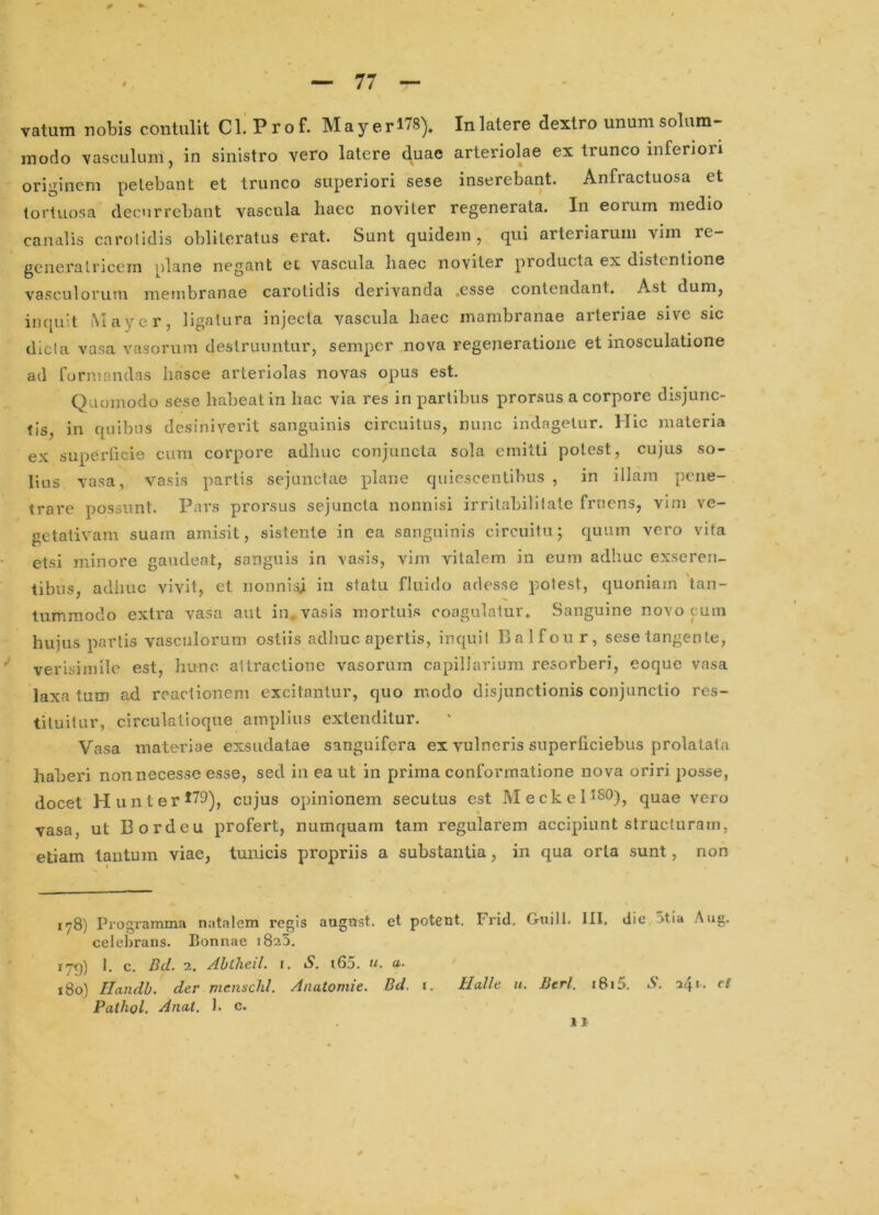 vatum nobis contulit Cl.' Prof. Mayerl78). Inlatere dextro unumsolum- inodo vasculum, in sinistro vero latere duae arteriolae ex trunco inferiori originem petebant et trunco superiori sese inserebant. Anfractuosa et tortuosa decurrebant vascula haec noviter regenerata. In eorum medio canalis carotidis obliteratus erat. Sunt quidem , qui arteriarum vim re- generatricem olane negant et vascula haec noviter producta ex distentione vasculorum membranae carotidis derivanda ,esse contendant. Ast dum, inquit Mayer, ligatura injecta vascula haec mambranae arteriae sive sic dic Ia vasa vasorum destruuntur, semper nova regeneratione et inosculatione ad formandas Inasce arteriolas novas opus est. Quomodo sese habeat in hac via res in partibus prorsus a corpore disjunc- tis, in quibus desiniverit sanguinis circuitus, nunc indagetur. Hic materia ex superficie cum corpore adhuc conjuncta sola emitti potest, cujus so- lius vasa, vasis partis sejunctae plane quiescentibus, in illam pene- trare possunt. Pars prorsus sejuncta nonnisi irritabilitate frncns, vim ve- getativam suam amisit, sistente in ea sanguinis circuitu; quum vero vita etsi minore gaudeat, sanguis in vasis, vim vitalem in eum adhuc exseren- tibus, adhuc vivit, et nonnisji in statu fluido adesse polest, quoniam tan- tummodo extra vasa aut in vasis mortuis coagulatur. Sanguine novo cum hujus partis vasculorum ostiis adhuc apertis, inquit Balfour, sese tangente, verisimile est, hunc attractione vasorum capillarium resorberi, eoque vasa laxa tum ad reactionem excitantur, quo modo disjunctionis conjunctio res- tituitur, circulatioque amplius extenditur. Vasa materiae exsudatae sanguifera ex vulneris superficiebus prolatata haberi nonnecesse esse, sed in ea ut in prima conformatione nova oriri posse, docet H unt er cujus opinionem secutus est MeckeHSO)^ quae vero vasa, ut Bordeu profert, numquam tam regularem accipiunt structuram, etiam tantum viae, tunicis propriis a substantia, in qua oria sunt, non iy8) Programma natalem regis augnst. et potent. Frid, Guill. III, dic Stia Aug. celebrans. Bonnae 1825. lyp) 1. c, Bd. 2. Abtheil. \. S. i65. u. a. x8o) Handb. der menschl. Anatomie. Bd. i. Halle u. Btrl. i8i5. S. 241. rf Pathol. Anat. 1. c.