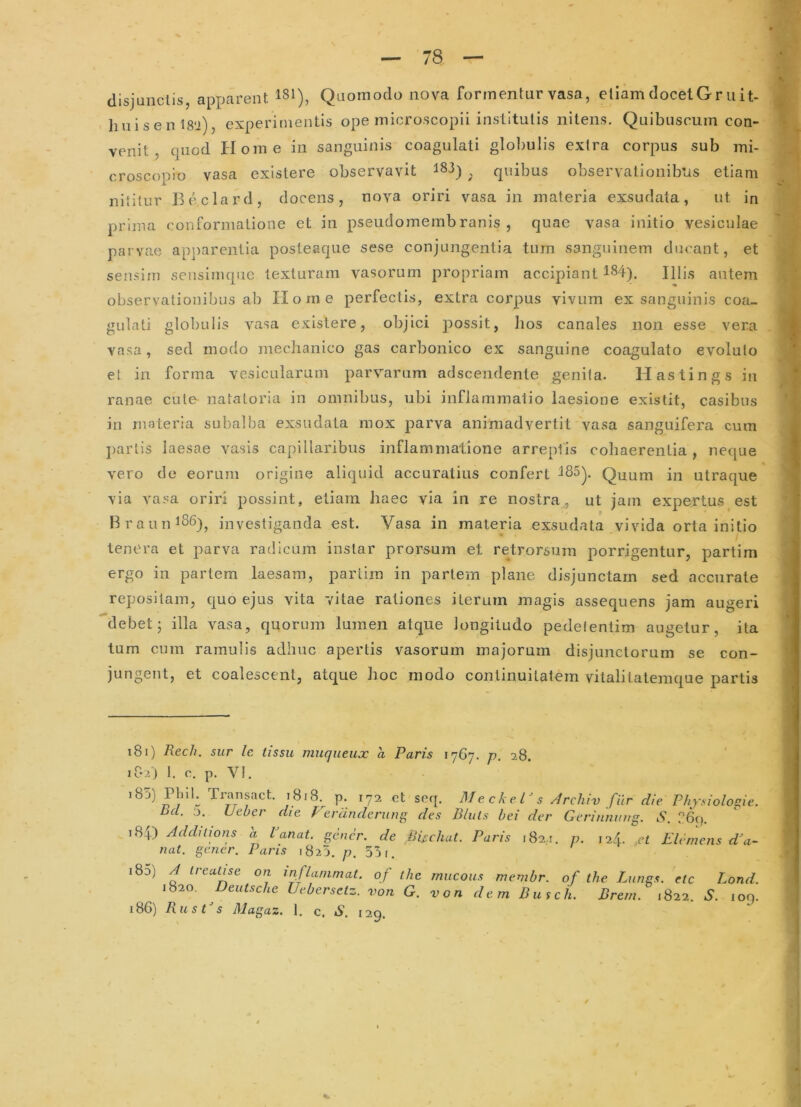 disjunclis, apparent Quomodo nova formentur vasa, etiam docet Griiit- huiseni8'i), experimentis ope microscopli institutis nitens. Quibnscum con- venit , quod Idome in sanguinis coagulati globulis extra corpus sub mi- croscopio vasa existere observavit 183) quibus observationibus etiam nilitur Beclard, docens, nova oriri vasa in materia exsudata, ut in prima conformatione et in pseudomembranis , quae vasa initio vesiculae parvae apj^arentia posteaque sese conjungentia tum sanguinem ducant, et sensim seiisimqiie texturam vasorum propriam accipiant 184). Illis autem observationibus ab Home perfectis, extra corpus vivum ex sanguinis coa- gulati globulis vasa existere, objici possit, hos canales non esse vera vasa, sed modo mechanico gas carbonico ex sanguine coagulato evoluto et in forma vesicularum parvarum adscendente genita. Hastings in ranae cule- natatoria in omnibus, ubi inflammatio laesione existit, casibus in materia subalba exsudata mox parva animadvertit vasa sanguifera cum j)artis laesae vasis capillaribus inflammatione arreptis cohaerentia, neque vero de eorum origine aliquid accuratius confert 185^. Quum in utraque via vasa oriri possint, etiam haec via in re nostra, ut jam expertus est Brauni86)^ investiganda est. Vasa in materia exsudata vivida orta initio tenera et parva radicum instar prorsum et retrorsum porrigentur, partim ergo in partem laesam, partim in pariem plane disjunctam sed accurate repositam, quo ejus vita vitae rationes iterum magis assequens jam au(reri debet; illa vasa, quorum lumen atque longitudo pedelentim augetur, ita tum cum ramulis adhuc apertis vasorum majorum disjunctorum se con- jungent, et coalescent, atque hoc modo continuitatem vitalitalemque partis 181) Rech. sur Ic tissu muqiieux a Paris 1767. p. 28. 182) 1. c. p. VI. i85) Pbi!. Tmnsact. 1818. p. 172. ct seq. Meckel^s ^rchiv fur die Physioloaie. bcl. 0. Ueber die Ftrdnderung des Eluis hei der Gerinnuug. S. i84) Addilions h Panat. gener, de Biichat nat. gener. Paris 1825. p. 55 r. Paris 182,1. p. 124. ,et Elemens d^a~ i8d) a trealise on inflammat, of the mucoits memhr. of the Litngs. ete Lond. 1820. Deutsche Uebersetz. von G. von dem Dusch. Erem. 1822. i*, loq. 186) RusGs Magaz. 1, c. S. 129. 4.
