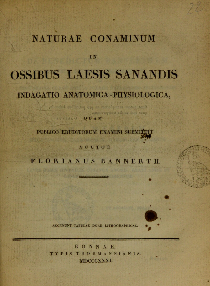 L NATURAE CONAMINUM IN OSSIBUS LAESIS SANANDIS INDAGATIO ANATOMICA-PHYSIOLOGICA, !r ( c .Ticiloq cvj r.v iti-rhc/ ; I0..0 u3r.ji?» .iL'.-uv£'pi tU Eni;iQ ic ;i stup QUAM PUBLICO ERUDITORUM EXAMINI SUBMITTIT AUCTOR iiriT FLORIANUS BANNERTH. #; 4:» n' V.1 WU, *:*'? -U^v • v;. T .H’/'?»' K v>.! ACCEDUNT TABULAE DCAE LITHOGRAPIIICAE. • UL: BONNAE. TYPIS TIIORMANNIANIS. mdcccxxxl