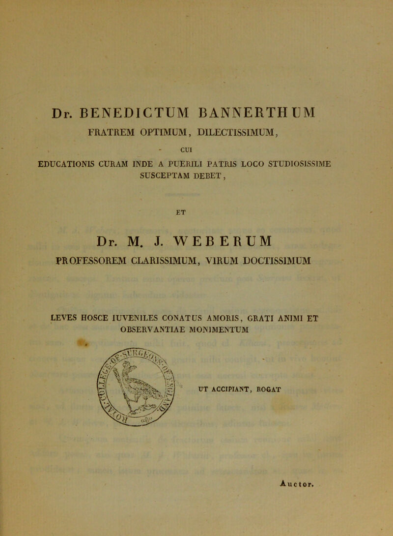 Dr. BENEDICTUM BANNERTHUM FRATREM OPTIMUM, DILECTISSIMUM, CUI EDUCATIONIS CURAM INDE A PUERILI PATRIS LOCO STUDIOSISSIME SUSCEPTAM DEBET, ET Dr. M. J. WEB ERUM PROFESSOREM CLARISSIMUM, VIRUM DOCTISSIMUM LEVES HOSCE IUVENILES CONATUS AMORIS, GRATI ANIMI ET OBSERVANTIAE MONIMENTUM UT ACCIPIANT, ROGAT Auctor.