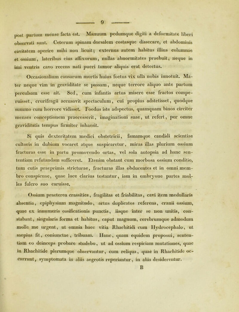 post parium mense facta est. Manuum pedumque digili a deformitate liberi observati sunt. Ceterum spinam dorsalem costasque dissecare, et abdominis cavitatem aperire milii non licuit; externus autem habitus illius columnae et ossium, lateribus eius affixorum, nullas abnormitates praebuit, neque in imi ventris cavo recens nati pueri tumor aliquis erat detectus. Occasionalium causarum mortis huius foetus vix ulla nobis innotuit. Ma- ter neque vim in graviditate se passam, neque terrore aliquo ante partum perculsam esse ait. Sed, cum infantis artus misere esse fractos compe- ruisset, crurifragii accusavit spectaculum, cui propius adstetisset, quodque summo cum horrore vidisset. Foedus iste adspeetus, quamquam binos circiter menses conceptionem praecesserit, imaginationi suae, ut refert, per omne graviditatis tempus firmiter inhaesit. Si quis dexteritatem medici obstetricii, famamque candidi scientiae cultoris in dubium vocaret atque suspicaretur, miras illas plurium ossium fracturas esse in partu promovendo ortas, vel sola autopsia ad hanc sen- tentiam refutandam sufficeret. Etenim obstant cum morbosa ossium conditio, tum cutis praeprimis stricturae, fracturas illas obducentes et in omni mem- bro conspicuae, quae luce clarius testantur, iam in embryone partes mol- les fulcro suo caruisse. Ossium praeterea crassities , fragilitas et friabilitas , cavi item medullaris absentia, epiphysium magnitudo, artus duplicatos referens, cranii ossium, quae ex innumeris ossificationis punctis, iisque inter se non unitis, con- stabant, singularis forma et habitus, caput magnum, cerebrumque admodum molle me urgent, ut omnia haec vitia Rhachilidi cum Hydrocephalo, ut saepius fit, coniunctae , tribuam. Hanc, quam equidem proposui, senten- tiam eo deinceps probare studebo, ut ad ossium respiciam mutationes, quae in Rliaehilide plerumque observantur, cum reliqua, quae in Rhachitide oc- currunt, symptomata in aliis aegrotis reperiantur, in aliis desiderentur, B