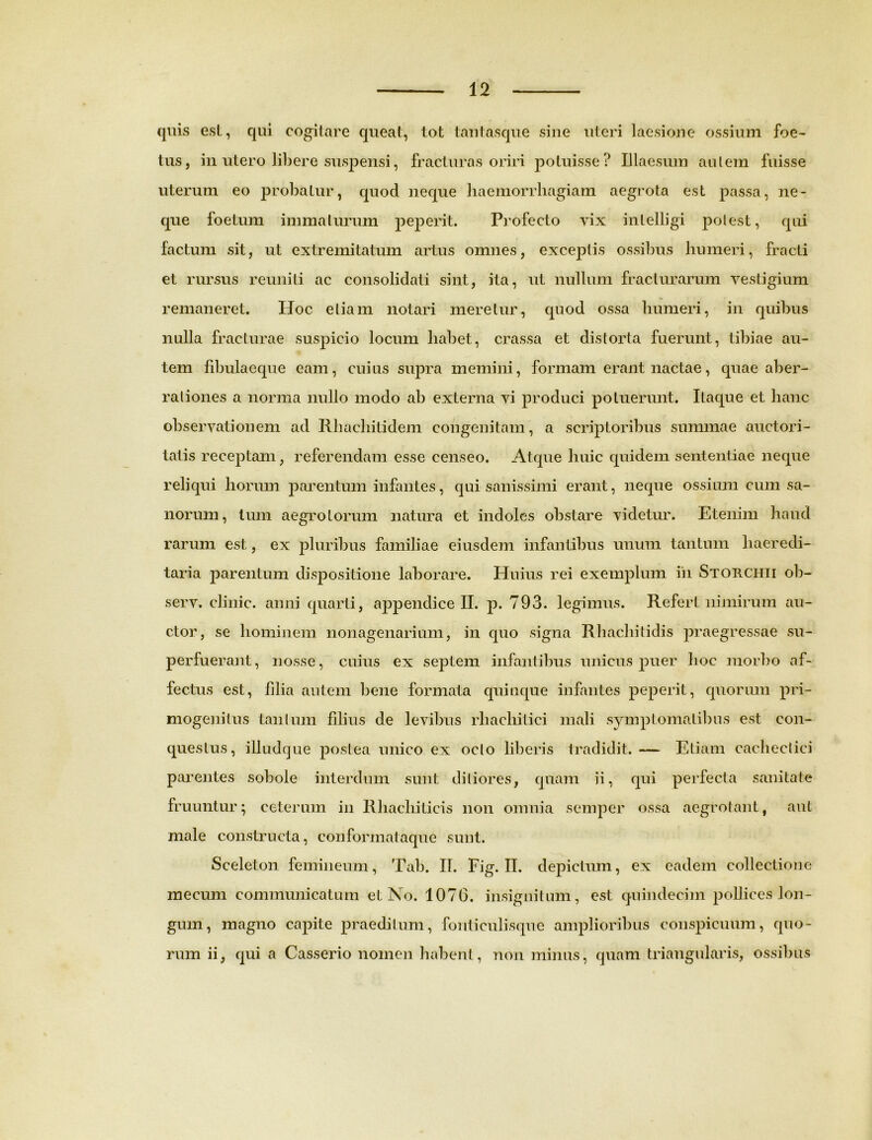 quis est, qui cogitare queat, tot tant asque sine uteri laesione ossium foe- tus, in utero libere suspensi, fracturas oriri potuisse? Illaesum aulem fuisse uterum eo probatur, quod neque haemorrhagiam aegrota est passa, ne- que foetum immaturum peperit. Profecto vix inlelligi potest, qui factum sit, ut extremitatum artus omnes, exceptis ossibus humeri, fracti et rursus reuniti ac consolidati sint, ita, ut nullum fracturarum vestigium remaneret. Hoc etiam notari meretur, quod ossa humeri, in quibus nulla fracturae suspicio locum habet, crassa et distorta fuerunt, tibiae au- tem fibulaeque eam, cuius supra memini, formam erant nactae, quae aber- rationes a norma nullo modo ab externa vi produci potuerunt. Itaque et hanc observationem ad Rhachitidem congenitam, a scriptoribus summae auctori- tatis receptam, referendam esse censeo. Atque huic quidem sententiae neque reliqui horum parentum infantes, qui sanissimi erant, neque ossium cum sa- norum, tum aegrotorum natura et indoles obstare videtur. Etenim haud rarum est, ex pluribus familiae eiusdem infantibus unum tantum liaeredi- taria parentum dispositione laborare. Huius rei exemplum in Storchii ob- serv. clinic. anni quarti, appendice II. p. 793. legimus. Refert nimirum au- ctor, se hominem nonagenarium, in quo signa Rhachitidis praegressae su- perfuerant, nosse, cuius ex septem infantibus unicus puer hoc morbo af- fectus est, filia autem bene formata quinque infantes peperit, quorum pri- mogenitus tantum filius de levibus rhaehitici mali symptomatibus est con- questus, illudque postea unico ex ocio liberis tradidit. — Etiam cachectici parentes sobole interdum sunt ditiores, quam ii, qui perfecta sanitate fruuntur; ceterum in Rhachiticis non omnia semper ossa aegrotant, aut male constructa, conformataque sunt. Sceleton femineum, Tab. II. Fig. II. depictum, ex eadem collectione raecum communicatum et No. 1076. insignitum, est quindecim pollices lon- gum, magno capite praeditum, fonticulisque amplioribus conspicuum, quo- rum ii, qui a Casserio nomen habent, non minus, quam triangularis, ossibus