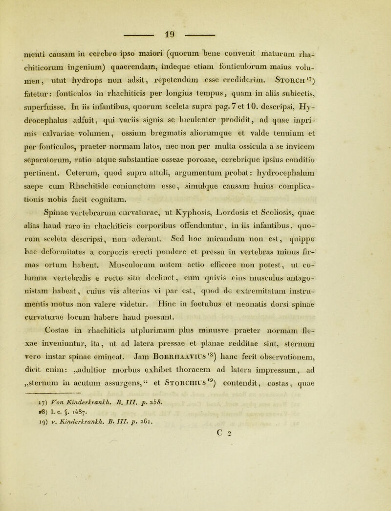 menti causam in cerebro ipso maiori (quocum bene convenit maturum fha- cliiticorum ingenium) quaerendam, indeque etiam fonticulorum maius volu- men, utut liydrops non adsit, repetendum esse crediderim. Storch*7) fatetur: fonticulos in rliachitieis per longius tempus, quam in aliis subiectis, superfuisse. In iis infantibus, quorum sceleta supra pag. 7 et 10. descripsi, Hy- droceplialus adfuit, qui variis signis se luculenter prodidit, ad quae inpri- mis calvariae volumen, ossium bregmatis aliorum que et valde tenuium et per fonticulos, praeter normam latos, nec non per multa ossicula a se invicem separatorum, ratio atque substantiae osseae porosae, cerebrique ipsius conditio perlinent, Ceterum, quod supra attuli, argumentum probat: hydrocephalum saepe cum Rliaehitide coniunctum esse, simulque causam huius complica- tionis nobis facit cognitam. Spinae vertebrarum curvaturae, ut Kyphosis, Lordosis et Scoliosis, quae alias haud raro in rhacliiticis corporibus offenduntur, in iis infantibus, quo- rum sceleta descripsi, non aderant. Sed hoc mirandum non est, quippe hae deformitates a corporis erecti pondere et pressu in vertebras minus fir- mas ortum habent. Musculorum autem actio elhcere non potest, ut co- lumna vertebralis e recto situ declinet, cum quivis eius musculus antago- nistam habeat, cuius vis alterius vi par est, quod de extremitatum instru- mentis motus non valere videtur. Hinc in foetubus et neonatis dorsi spinae curvaturae locum habere haud possunt. Costae in rhacliiticis utplurimum plus minusve praeter normam fle- xae inveniuntur, ita, ut ad latera pressae et planae redditae sint, sternum vero instar spinae emineat. Jam Boerhaavius '8) hanc fecit observationem, dicit enim: „adultior morbus exhibet thoracem ad latera impressum, ad ,,sternum in acutum assurgens,u et Storchius19) contendit, costas, quae 17) Von Kinderkrankh. B. III. p. ibS. r8) 1. c. §. 1487. 19) v. Kinderkrankh. B. IU. p. 261. C 2