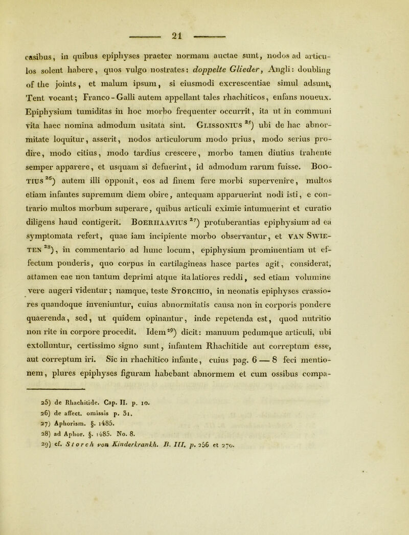 casibus, iu quibus epipliyses praeter normam auctae sunt, nodos ad articu- los solent liabere, quos vulgo nostrates: doppelte Glieder, Angli: doubling of tlie joints, et malum ipsum, si eiusmodi excrescentiae simul adsunt, Tent vocant; Franco-Galli autem appellant tales rhacliiticos, enfans noueux. Epiphysium tumiditas in hoc morbo frequenter occurrit, ita ut in communi vita haec nomina admodum usitata sint. Glissonius 2i) ubi de hac abnor- mitate loquitur, asserit, nodos articulorum modo prius, modo serius pro- dire, modo citius, modo tardius crescere, morbo tamen diutius trahente semper apparere, et usquam si defuerint, id admodum rarum fuisse. Boo- tius 2S) autem illi opponit, eos ad finem fere morbi supervenire, multos etiam infantes supremum diem obire, antequam apparuerint nodi isti, e con- trario multos morbum superare, quibus articuli eximie intumuerint et curatio diligens haud contigerit. Boeriiaavius 2?) protuberandas epiphysium ad ea symptomata refert, quae iam incipiente morbo observantur, et VAN Swie- ten 2S), in commentario ad hunc locum, epiphysium prominentiam ut ef- fectum ponderis, quo corpus in cartilagineas liasce partes agit, considerat, attamen eae non tantum deprimi atque ita latiores reddi, sed etiam volumine vere augeri videntur; namque, teste Storciiio, in neonatis epipliyses crassio- res quandoque inveniuntur, cuius abnormitatis causa non in corporis pondere quaerenda, sed, ut quidem opinantur, inde repetenda est, quod nutritio non rite in corpore procedit. Idem29) dicit: manuum pedumque articuli, ubi extolluntur, certissimo signo sunt, infantem Rhachitide aut correptum esse, aut correptum iri. Sic in rhachitico infante, cuius pag. 6 — 8 feci mentio- nem , plures epipliyses figuram habebant abnormem et cum ossibus compa- 25) de Rliacliilide. Cap. II. p. 10. 26) de afFcct. omissis p. 3i. 27) Aphorism. §. i485. 28) ad Aphor. §. 1485. No. 8. 29) cf. S t o r c/1 von Kinderhranhli. B. III, p. 256 et 270.