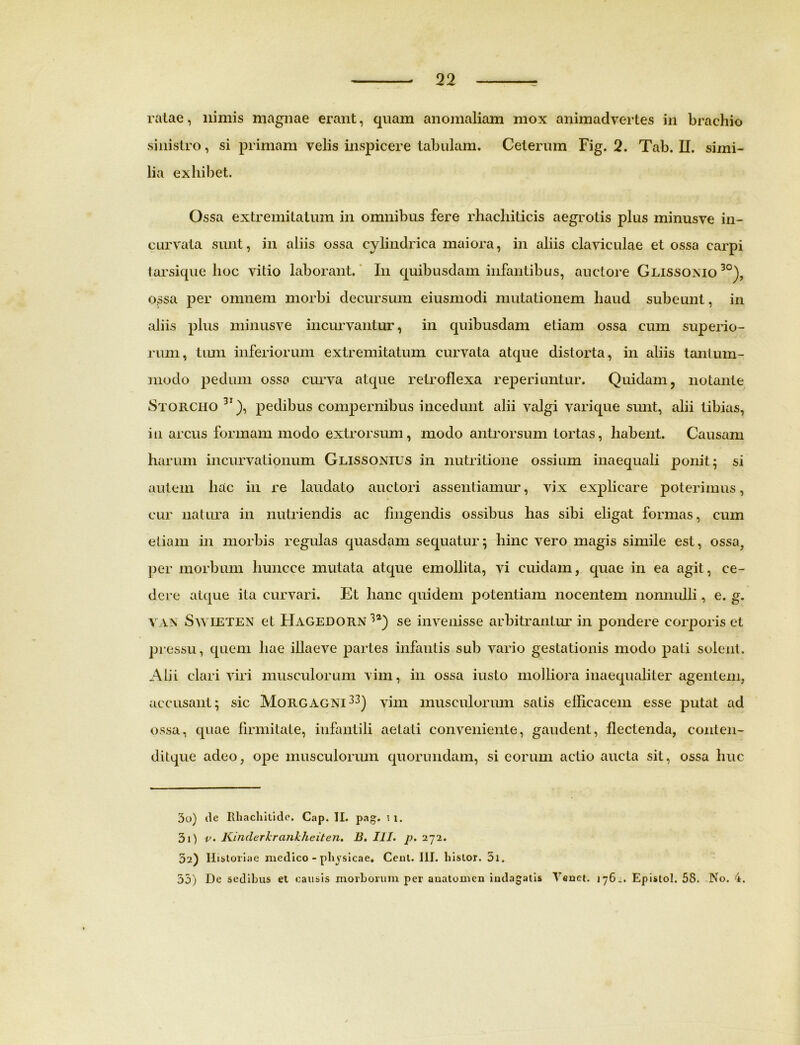 ratae, nimis magnae erant, quam anomaliam mox animadvertes in brachio sinistro, si primam velis inspicere tabulam. Ceterum Fig. 2. Tab. II. simi- lia exhibet. Ossa extremitatum in omnibus fere rhachiticis aegrotis plus minusve in- curvata sunt, in aliis ossa cylindrica maiora, in aliis claviculae et ossa carpi tarsique hoc vitio laborant. In quibusdam infantibus, auctore Glissonio 30), ossa per omnem morbi decursum eiusmodi mutationem haud subeunt, in aliis plus minusve incurvantur, in quibusdam etiam ossa cum superio- rum, tum inferiorum extremitatum curvata atque distorta, in aliis tantum- modo pedum ossa curva atque retroflexa reperiuntur. Quidam, notante Storciio 31), pedibus compernibus incedunt alii valgi varique sunt, alii tibias, in arcus formam modo extrorsum, modo antrorsum tortas, habent. Causam harum incurvationum Glissonius in nutritione ossium inaequali ponit; si autem liac in re laudato auctori assentiamur, vix explicare poterimus, cur natura in nutriendis ac fingendis ossibus has sibi eligat formas, cum etiam in morbis regulas quasdam sequatur; hinc vero magis simile est, ossa, per morbum liuncce mutata atque emollita, vi cuidam, quae in ea agit, ce- dere atque ita curvari. Et lianc quidem potentiam nocentem nonnulli, e. g. VAX Swieten et Hagedorn 32) se invenisse arbitranLur in pondere corporis et pressu, quem hae illaeve partes infantis sub vario gestationis modo pati solent. Alii clari viri musculorum vim, in ossa iusto molliora inaequaliter agentem, accusant; sic Morgagni33) vim musculorum satis efficacem esse putat ad ossa, quae firmitate, infantili aetati conveniente, gaudent, flectenda, conten- ditque adeo, ope musculorum quorundam, si eorum actio aucta sit, ossa huc 30) de Ithacliilide. Cap. II. pag. i i. 31) v. Kinderkrankheiten. B. III. p. 272. 32) Historiae medico - physicae. Ceut. III. liislor. 5i. 35) De sedibus et causis morborum per auatomen indagatis Yenet. 176^. Epistol. 58. No. 4.