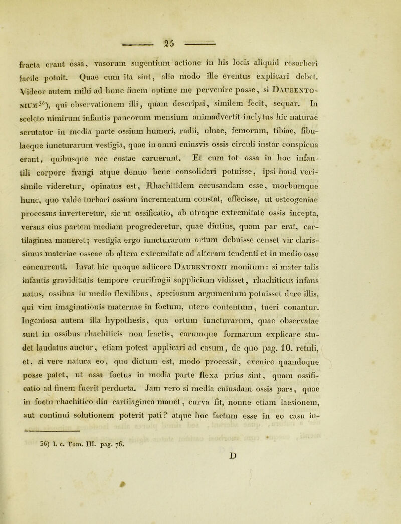 fracla erant ossa, vasorum sugentium actione in liis locis aliquid resorberi facile potuit. Quae cum ita sint, alio modo ille eventus explicari debet. Videor autem milii ad hunc finem optime me pervenire posse, si Daubento- NIUM36), qui observationem illi, quam descripsi, similem fecit, sequar. In sceleto nimirum infantis paucorum mensium animadvertit inclytus hic naturae scrutator in rnedia parte ossium humeri, radii, ulnae, femorum, tibiae, fibu- laeque iuncturarum vestigia, quae in omni cuiusvis ossis circuli instar conspicua erant, quibusque nec costae caruerunt. Et cum tot ossa in hoc infan- tili corpore frangi atque denuo bene consolidari potuisse, ipsi haud veri- simile videretur, opinatus est, Rhachitidem accusandam esse, morbumque hunc, quo valde turbari ossium incrementum constat, effecisse, ut osteogeniae processus inverteretur, sic ut ossificatio, ab utraque extremitate ossis incepia, versus eius partem mediam progrederetur, quae diutius, quam par erat, car- tilaginea maneret; vestigia ergo iuncturarum ortum debuisse censet vir claris- simus materiae osseae ab altera extremitate ad alteram tendenti et in medio osse « concurrenti. Iuvat hic quoque adiicere Daueentonii monitum: si mater talis infantis graviditatis tempore crurifragii supplicium vidisset, rhachiticus infans natus, ossibus in medio flexilibus, speciosum argumentum potuisset dare illis, qui vim imaginationis maternae in foetum, utero contentum, tueri conantur. Ingeniosa autem illa hypothesis, qua ortum iuncturarum, quae observatae sunt in ossibus rhachiticis non fractis, earumque formarum explicare stu- det laudatus auctor, etiam potest applicari ad casum, de quo pag. 10. retuli, et, si vere natura eo, quo dictum est, modo processit, evenire quandoque posse patet, Ut ossa foetus in media parte flexa prius sint, quam ossifi- catio ad finem fuerit perducta. Jam vero si media cuiusdam ossis pars, quae in foetu rhachitico diu cartilaginea manet, curva fit, nonne etiam laesionem, aut continui solutionem poterit pati ? atque hoc factum esse in eo casu iu- 3G) 1. c. Toni. IIT. pag. 76. D /