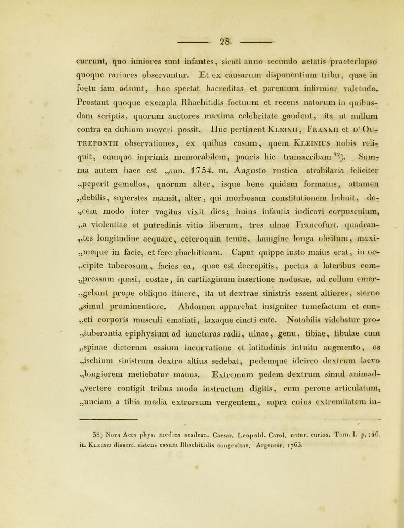 currunt, quo iuniores sunt infantes, si cuti anno secundo aetatis praeterlapso quoque rariores observantur. Et ex causarum disponentium tribu, quae in foetu iam adsunt, huc spectat liaereditas et parentum infirmior valetudo. Prostant quoque exempla Rliacbitidis foetuum et recens natorum in quibus- dam scriptis, quorum auctores maxima celebritate gaudent, ita ut nullum contra ea dubium moveri possit. Huc pertinent Kleinii, Frankii et d5 Ou- trepontii observationes, ex quibus casum, quem Keeinius nobis reli- quit, eum que inprimis memorabilem, paucis bic transscribam3^). Sum- ma autem haec est „ann. 1754. m. Augusto rustica atrabilaria feliciter „peperit gemellos, quorum alter, isque bene quidem formatus, attamen ,,debilis, superstes mansit, alter, qui morbosam constitutionem habuit, de- „cem modo inter vagitus vixit dies; huius infantis indicavi corpusculum, ,,a violentiae et putredinis vitio liberum, tres ulnae Francofurt. quadran- ,,tes longitudine aequare, ceteroquin tenue, lanugine longa obsitum, maxi- „meque in facie, et fere rhacliiticum. Caput quippe iusto maius erat, in oc- „cipite tuberosum, facies ea, quae est decrepitis, pectus a lateribus com- „pressum quasi, costae, in cartilaginum insertione nodosae, ad collum emer- gebant prope obliquo itinere, ita ut dextrae sinistris essent altiores, sterno ^simul prominentiore. Abdomen apparebat insigniter tumefactum et cun- „cti corporis musculi ematiati, laxaque cincti cute. Notabilis videbatur pro- tuberantia epiphysium ad iuncturas radii, ulnae, genu, tibiae, fibulae cum ,, spinae dictorum ossium incurvatione et latitudinis m tuitu augmento, os „ischium sinistrum dextro altius sedebat, pedemque idcirco dextrum laevo „longiorem metiebatur manus. Extremum pedem dextrum simul animad- vertere contigit tribus modo instructum digitis, cum perone articulatum, „unciam a tibia media extrorsum vergentem, supra cuius extremitatem in- 58) Nova Acta pliys. medica academ. Caesar. Leopold. Carol. natur, cmios. Tom. I. j>, :4G. it. Kllinu disseri, sistens casum Rhacliitidis congenitae. Algentor. i“G5.