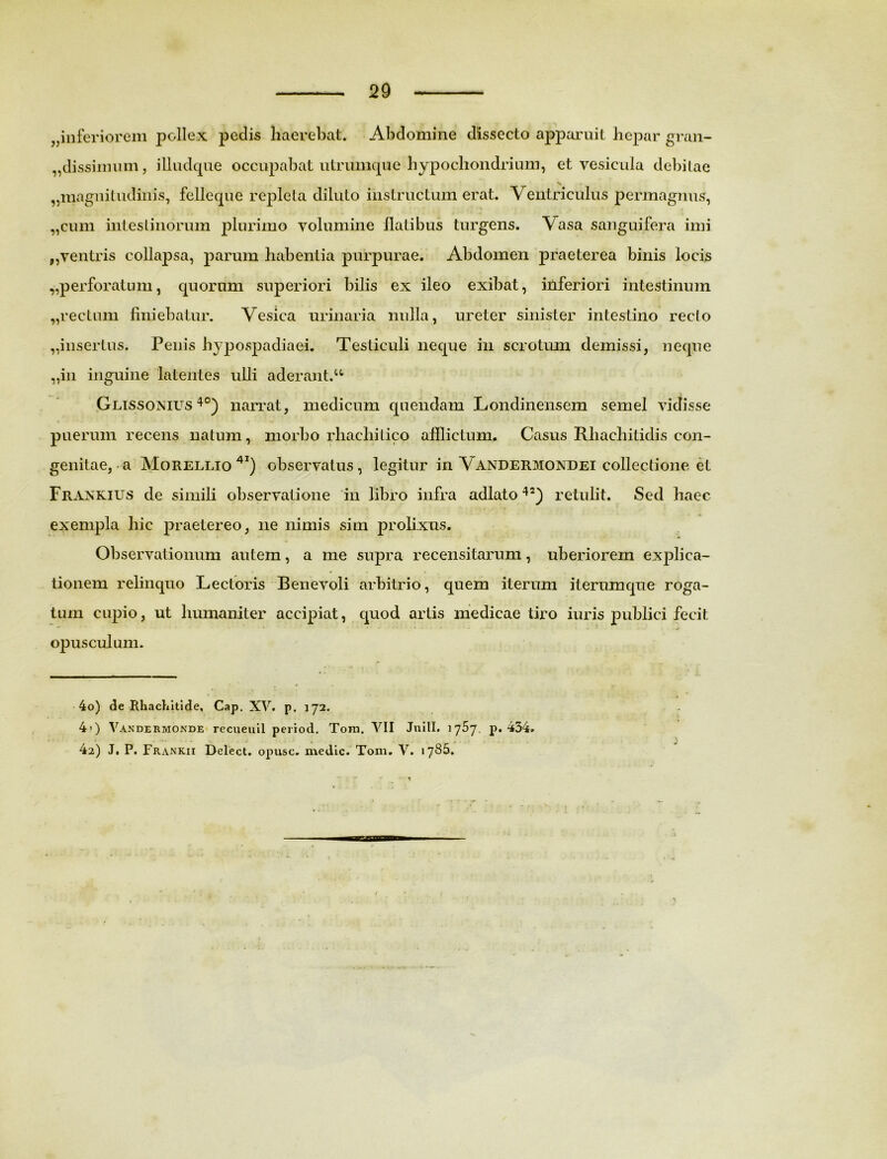 ^inferiorem pollex pedis haerebat. Abdomine dissecto apparuit hepar gran- ,,dissimum, illudque occupabat utrumque hypochondrium, et vesicula debitae > ,,magnitudinis, felleque repleta diluto instructum erat. Ventriculus permagnus, „cum intestinorum plurimo volumine flatibus turgens. Vasa sanguifera imi ,, ventris collapsa, parum habentia purpurae. Abdomen praeterea binis locis „perforatum, quorum superiori bilis ex ileo exibat, inferiori intestinum „rectum finiebatur. Vesica urinaria nulla, ureter sinister intestino recto „insertus. Penis hypospadiaei. Testiculi neque in scrotum demissi, neque „in inguine latentes ulli aderant.u . Glissonius 4°) narrat, medicum quendam Londinensem semel vidisse puerum recens natum, morbo rhachitico afflictum. Casus Rliachitidis con- genitae, a Morellio 4I) observatus, legitur in Vandermondei collectione et Frankius de simili observatione in libro infra adlato 42) retulit. Sed haec exempla hic praetereo, ne nimis sim prolixus. Observationum autem, a me supra recensitarum, uberiorem explica- tionem relinquo Lectoris Benevoli arbitrio, quem iterum iterumque roga- tum cupio, ut humaniter accipiat, quod artis medicae tiro iuris publici fecit -■ ^ opusculum. 4o) de Rhachitide, Cap. XV. p. 172. 4>) Vandermonde recueuil period. Toni. VII Julii. 1757. p. 434. 42) J. P. Frankii Delect. opusc. medie. Toni, V. 1785. *