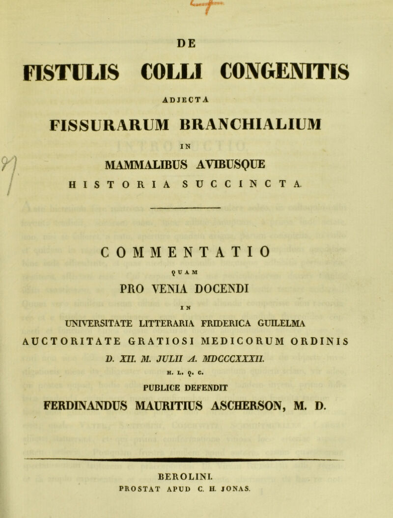 FISTULIS COLLI CONGENITIS ADJECTA FISSURARUM BRANCHIALIUM IN MAMMALIBUS AVIBUSQUE HISTORIA SUCCINCTA COMMENTATIO 9 U A M PRO VENIA DOCENDI UNIVERSITATE LITTERARIA FRIDERICA GUILELMA AUCTORITATE GRATIOSI MEDICORUM ORDINIS 1). XII. M. JULII A. MDCCCXXXII. H. L« 9* 0« PUBLICE DEFENDIT FERDINANDUS MAURITIUS ASCHERSON, M. D. BEROLINI. PROSTAT APUD C. H. IONAS.