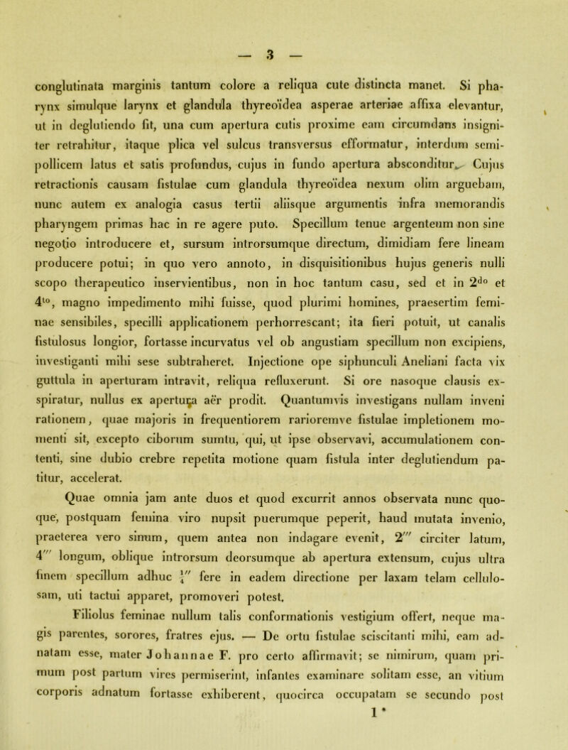 conglutinata marginis tantum colore a reliqua cute distincta manet. Si pha- rynx simulque larynx et glandula thyreoidea asperae arteriae affixa elevantur, ut in deglutiendo fit, una cum apertura cutis proxime eam circumdans insigni- ter retrahitur, itaque plica vel sulcus transversus efformatur, interdum scmi- pollicem latus et satis profundus, cujus in fundo apertura absconditur^ Cujus * retractionis causam fistulae cum glandula thyreoidea nexum olim arguebam, nunc autem ex analogia casus tertii aliisque argumentis infra memorandis pharyngem primas hac in re agere puto. Specillum tenue argenteum non sine negotio introducere et, sursum introrsumque directum, dimidiam fere lineam producere potui; in quo vero annoto, in disquisitionibus hujus generis nulli scopo therapeutico inservientibus, non in hoc tantum casu, sed et in 2do et 4to, magno impedimento mihi fuisse, quod plurimi homines, praesertim femi- nae sensibiles, specilli applicationem perhorrescant; ita fieri potuit, ut canalis fistulosus longior, fortasse incurvatus vel ob angustiam specillum non excipiens, investiganti mihi sese subtraheret. Injectione ope siphunculi Aneliani facta vix guttula in aperturam intravit, reliqua refluxerunt. Si ore nasoque clausis ex- spiratur, nullus ex apertura aer prodit. Quantumvis investigans nullam inveni rationem, quae majoris in frequentiorem rarioremve fistulae impletionem mo- menti sit, excepto ciborum sumtu, qui, ut ipse observavi, accumulationem con- tenti, sine dubio crebre repetita motione quam fistula inter deglutiendum pa- titur, accelerat. Quae omnia jam ante duos et quod excurrit annos observata nunc quo- que, postquam femina viro nupsit puerumque peperit, haud mutata invenio, praeterea vero sinum, quem antea non indagare evenit, 2//r circiter latum, 4 longum, oblique introrsum deorsumque ab apertura extensum, cujus ultra linem specillum adhuc fere in eadem directione per laxam telam cellulo- sam, uti tactui apparet, promoveri potest. Filiolus feminae nullum talis conformationis vestigium offert, neque ma- gis parentes, sorores, fratres ejus. — De ortu fistulae sciscitanti mihi, eam ad- natam esse, mater Joh anna e F. pro certo affirmavit; se nimirum, quam pri- mum post partum vires permiserint, infantes examinare solitam esse, an vitium corporis adnatum fortasse exhiberent, quocirca occupatam se secundo post 1 *