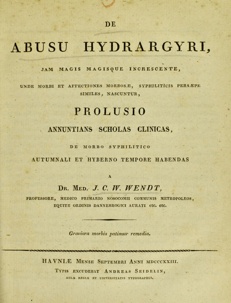 DE r' • k , y ■ ' • i —*i*j**'< ABUSU HYDRARGYRI, JAM MAGIS MAGIS(JUE INCRESCENTE, UNDE MORBI ET AFFECTIONES MORBOSAE, SYPHILITICIS PERSAEPE SIMILES, NASCUNTUR, r % PROLUSIO ANNUNTIANS SCHOLAS CLINICAS, DE MORBO SYPHILITICO AUTUMNALI ET HYBERNO TEMPORE HABENDAS » . - _'v V . A Dr. Med. J. C. W. WENDT, PROFESSORE, MEDICO PRIMARIO NOSOCOMII COMMUNIS METROPOLEOS, EQUITE ORDINIS DANNEBROGICI AURATI CtC. etC. Graviora morbis -patimur remedia. ■» ***■■% « ^^OOOOgO^OOOCCOOCOOOOOaflOOOK^OCCOOQCIOCOOOOOOOOOOOPOOO I HAVNI^E Mense Septembri Anni mdcccxxiii. Tyns excudebat Andre as Seidelin, AUL.B REGIA; ET UNIVERSITATIS TYrOGRATIIUS.