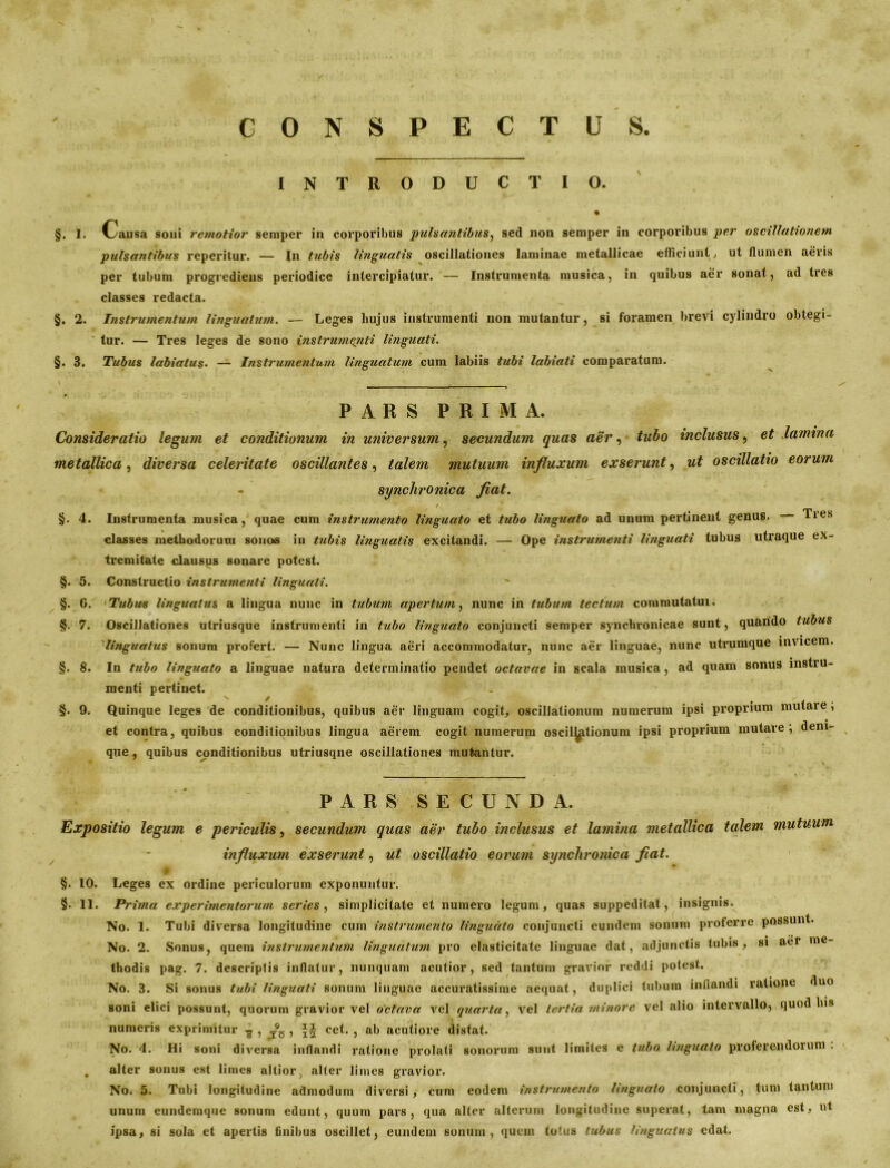 CONSPECTUS INTRODUCTIO. % §. 1. Causa soni remotior semper in corporibus pulsantibus, sed non semper in corporibus per oscillationem pulsantibus reperitur. — In tubis linguatis oscillationes laminae metallicae efficiunt, ut flumen aeris per tubum progrediens periodice intercipiatur. — Instrumenta musica, in quibus aer sonat, ad tres classes redacta. §. 2. Instrumentum linguatum. — Leges hujus instrumenti non mutantur, si foramen brevi cylindro obtegi- tur. — Tres leges de sono instrumenti linguati. §. 3. Tubus labialus. — Instrumentum linguatum cum labiis tubi labiati comparatum. PARS PRIMA. Consideratio legum et conditionum in universum, secundum quas aer, tubo inclusus, et lamina metallica, diversa celeritate oscillantes, talem mutuum influxum exserunt, ut oscillatio eorum - synchronica fiat. / §. 4. Instrumenta musica, quae cum instrumento linguato et tubo linguato ad unum pertinent genus, Ties classes methodorum sonos in tubis linguatis excitandi. — Ope instrumenti linguati tubus utraque ex- tremitate clausus sonare potest. §. 5. Constructio instrumenti linguati. §. G. Tubus linguatus a lingua nunc in tubum apertum, nunc in tubum tectum commutatui. §. 7. Oscillationes utriusque instrumenti in tubo linguato conjuncti semper synchronicae sunt, quando tubus linguatus sonum profert. — Nunc lingua aeri accommodatur, nunc aer linguae, nunc utrumque invicem. §. 8. In tubo linguato a linguae natura determinatio pendet octavae in scala musica, ad quam sonus instru- menti pertinet. X / y- §. 9. Quinque leges de conditionibus, quibus aer linguam cogit, oscillationum numerum ipsi proprium mutare, et contra, quibus conditionibus lingua aerem cogit numerum oscil^itionum ipsi proprium mutare; deni- que, quibus conditionibus utriusque oscillationes mutantur. PARS SECUNDA. Expositio legum e periculis, secundum quas aer tubo inclusus et lamina metallica talem mutuum influxum exserunt, ut oscillatio eorum synchronica fiat. §. 10. Leges ex ordine periculorum exponuntur. §. 11. Prima experimentorum series, simplicitate et numero legum, quas suppeditat, insignis. No. 1. Tubi diversa longitudine cum instrumento linguato conjuncti eundem sonum proferre possunt. No. 2. Sonus, quem instrumentum linguatum pro elasticitate linguae dat, adjunctis tubis, si aer me thodis pag. 7. descriptis inflatur, nunquam acutior, sed tantum gravior reddi potest. No. 3. Si sonus tubi linguati sonum linguae accuratissime aequat, duplici tubum inflandi ratione duo soni elici possunt, quorum gravior vel octava vel quarta, vel tertia minore vel alio intervallo, quod lns numeris exprimitur £ , T95 , cet. , ab acutiore distat. No. 4. Hi soni diversa inflandi ratione prolati sonorum sunt limites e tubo linguato proferendorum . . alter sonus est limes altior, alter limes gravior. No. 5. Tubi longitudine admodum diversi, cum eodem instrumento linguato conjuncti, tum tantum unum eundemque sonum edunt, quum pars, qua alter alterum longitudine superat, tam magna est, ut ipsa, si sola et apertis finibus oscillet, eundem sonum, quem totus tubus linguatus edat.